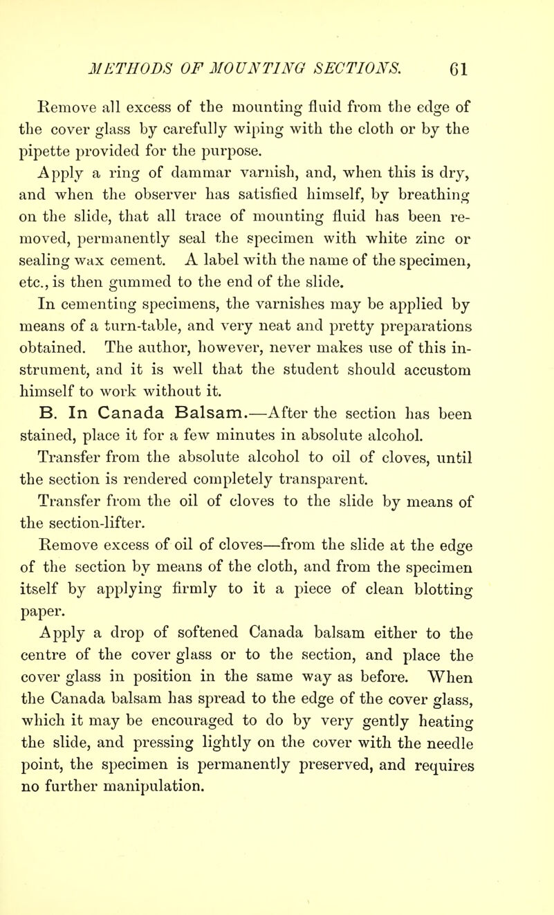 Remove all excess of the mounting fluid from the edge of the cover glass by carefully wiping with the cloth or by the pipette provided for the purpose. Apply a ring of dammar varnish, and, when this is dry, and when the observer has satisfied himself, by breathing on the slide, that all trace of mounting fluid has been re- moved, permanently seal the specimen with white zinc or sealing wax cement. A label with the name of the specimen, etc., is then gummed to the end of the slide. In cementing specimens, the varnishes may be applied by means of a turn-table, and very neat and pretty preparations obtained. The author, however, never makes use of this in- strument, and it is well that the student should accustom himself to work without it. B. In Canada Balsam.—After the section has been stained, place it for a few minutes in absolute alcohol. Transfer from the absolute alcohol to oil of cloves, until the section is rendered completely transparent. Transfer from the oil of cloves to the slide by means of the section-lifter. Remove excess of oil of cloves—from the slide at the edge of the section by means of the cloth, and from the specimen itself by applying firmly to it a piece of clean blotting paper. Apply a drop of softened Canada balsam either to the centre of the cover glass or to the section, and place the cover glass in position in the same way as before. When the Canada balsam has spread to the edge of the cover glass, which it may be encouraged to do by very gently heating the slide, and pressing lightly on the cover with the needle point, the specimen is permanently preserved, and requires no further manipulation.