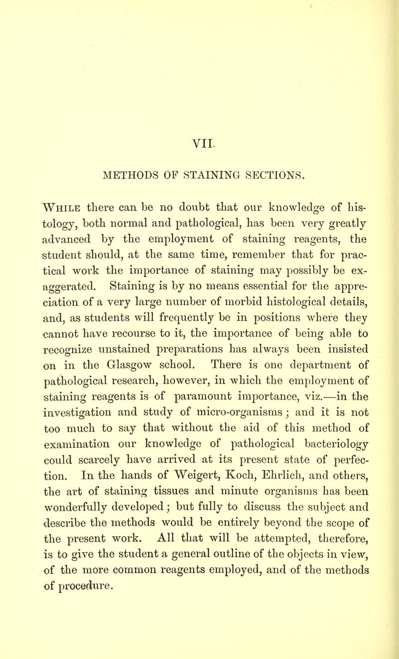 METHODS OF STAINING SECTIONS. While there can be no doubt that our knowledge of his- tology, both normal and pathological, has been very greatly advanced by the employment of staining reagents, the student should, at the same time, remember that for prac- tical work the importance of staining may possibly be ex- aggerated. Staining is by no means essential for the appre- ciation of a very large number of morbid histological details, and, as students will frequently be in positions where they cannot have recourse to it, the importance of being able to recognize unstained preparations has always been insisted on in the Glasgow school. There is one department of pathological research, however, in which the employment of staining reagents is of paramount importance, viz.—in the investigation and study of micro-organisms; and it is not too much to say that without the aid of this method of examination our knowledge of pathological bacteriology could scarcely have arrived at its present state of perfec- tion. In the hands of Weigert, Koch, Ehrlich, and others, the art of staining tissues and minute organisms has been wonderfully developed; but fully to discuss the subject and describe the methods would be entirely beyond the scope of the present work. All that will be attempted, therefore, is to give the student a general outline of the objects in view, of the more common reagents employed, and of the methods of procedure.