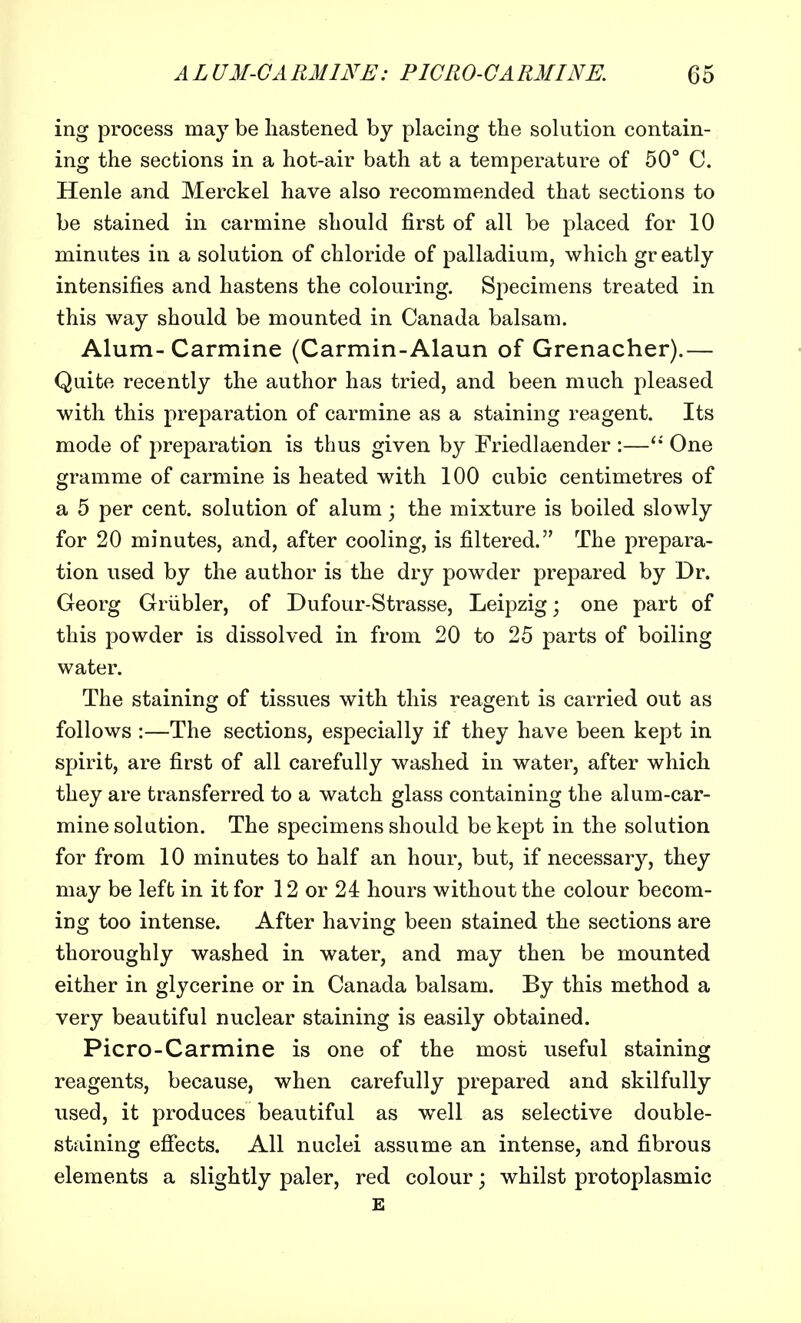 ing process may be hastened by placing the solution contain- ing the sections in a hot-air bath at a temperature of 50° C, Henle and Merckel have also recommended that sections to be stained in carmine should first of all be placed for 10 minutes in a solution of chloride of palladium, which greatly intensifies and hastens the colouring. Specimens treated in this way should be mounted in Canada balsam. Alum-Carmine (Carmin-Alaun of Grenacher).— Quite recently the author has tried, and been much pleased with this preparation of carmine as a staining reagent. Its mode of preparation is thus given by Friedlaender :— One gramme of carmine is heated with 100 cubic centimetres of a 5 per cent, solution of alum • the mixture is boiled slowly for 20 minutes, and, after cooling, is filtered. The prepara- tion used by the author is the dry powder prepared by Dr. Georg Grubler, of Dufour-Strasse, Leipzig; one part of this powder is dissolved in from 20 to 25 parts of boiling water. The staining of tissues with this reagent is carried out as follows :—The sections, especially if they have been kept in spirit, are first of all carefully washed in water, after which they are transferred to a watch glass containing the alum-car- mine solution. The specimens should be kept in the solution for from 10 minutes to half an hour, but, if necessary, they may be left in it for 12 or 24 hours without the colour becom- ing too intense. After having been stained the sections are thoroughly washed in water, and may then be mounted either in glycerine or in Canada balsam. By this method a very beautiful nuclear staining is easily obtained. Picro-Carmine is one of the most useful staining reagents, because, when carefully prepared and skilfully used, it produces beautiful as well as selective double- staining effects. All nuclei assume an intense, and fibrous elements a slightly paler, red colour; whilst protoplasmic E