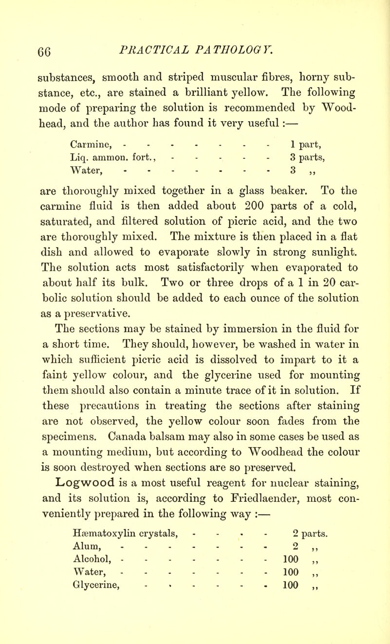 GC substances, smooth and striped muscular fibres, horny sub- stance, etc., are stained a brilliant yellow. The following mode of preparing the solution is recommended by Wood- head, and the author has found it very useful:— are thoroughly mixed together in a glass beaker. To the carmine fluid is then added about 200 parts of a cold, saturated, and filtered solution of picric acid, and the two are thoroughly mixed. The mixture is then placed in a flat dish and allowed to evaporate slowly in strong sunlight. The solution acts most satisfactorily when evaporated to about half its bulk. Two or three drops of a 1 in 20 car- bolic solution should be added to each ounce of the solution as a preservative. The sections may be stained by immersion in the fluid for a short time. They should, however, be washed in water in which sufficient picric acid is dissolved to impart to it a faint yellow colour, and the glycerine used for mounting them should also contain a minute trace of it in solution. If these precautions in treating the sections after staining are not observed, the yellow colour soon fades from the specimens. Canada balsam may also in some cases be used as a mounting medium, but according to Woodhead the colour is soon destroyed when sections are so preserved. Logwood is a most useful reagent for nuclear staining, and its solution is, according to Friedlaender, most con- veniently prepared in the following way :— Hematoxylin crystals, .... 2 parts. Alum, 2 ,, Carmine, - Liq. ammon. fort., 1 part, 3 parts, Water, Alcohol, Water, Glycerine, 100 100 100 >»