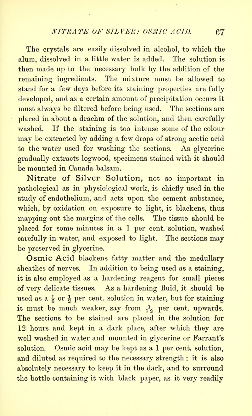 The crystals are easily dissolved in alcohol, to which the alum, dissolved in a little water is added. The solution is then made up to the necessary bulk by the addition of the remaining ingredients. The mixture must be allowed to stand for a few days before its staining properties are fully developed, and as a certain amount of precipitation occurs it must always be filtered before being used. The sections are placed in about a drachm of the solution, and then carefully washed. If the staining is too intense some of the colour may be extracted by adding a few drops of strong acetic acid to the water used for washing the sections. As glycerine gradually extracts logwood, specimens stained with it should be mounted in Canada balsam. Nitrate of Silver Solution, not so important in pathological as in physiological work, is chiefly used in the study of endothelium, and acts upon the cement substance, which, by oxidation on exposure to light, it blackens, thus mapping out the margins of the cells. The tissue should be placed for some minutes in a 1 per cent, solution, washed carefully in water, and exposed to light. The sections may be preserved in glycerine. Osmic Acid blackens fatty matter and the medullary sheathes of nerves. In addition to being used as a staining, it is also employed as a hardening reagent for small pieces of very delicate tissues. As a hardening fluid, it should be used as a \ or \ per cent, solution in water, but for staining it must be much weaker, say from ^\ per cent, upwards. The sections to be stained are placed in the solution for 12 hours and kept in a dark place, after which they are well washed in water and mounted in glycerine or Farrant's solution. Osmic acid may be kept as a 1 per cent, solution, and diluted as required to the necessary strength : it is also absolutely necessary to keep it in the dark, and to surround the bottle containing it with black paper, as it very readily