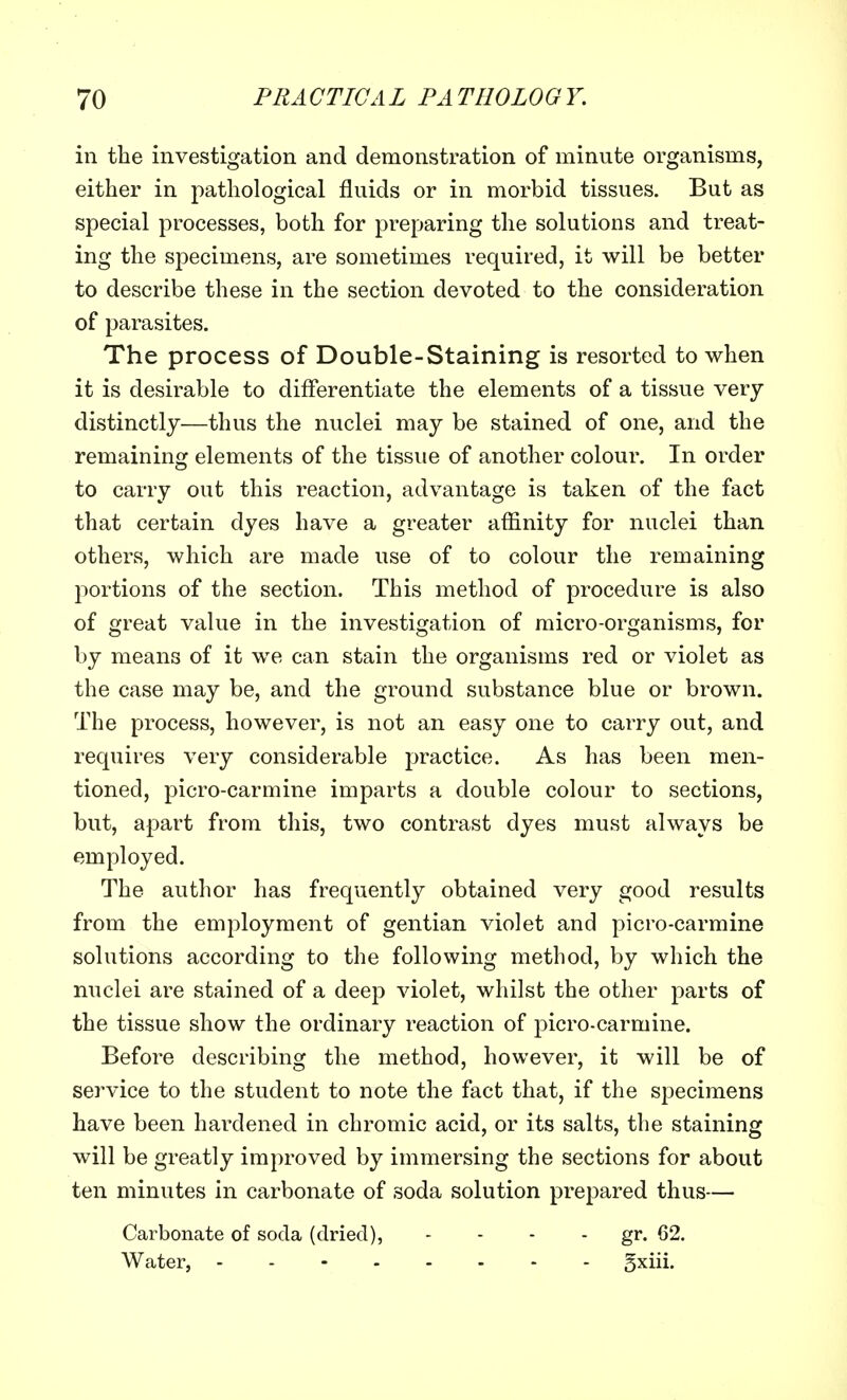 in the investigation and demonstration of minute organisms, either in pathological fluids or in morbid tissues. But as special processes, both for preparing the solutions and treat- ing the specimens, are sometimes required, it will be better to describe these in the section devoted to the consideration of parasites. The process of Double-Staining is resorted to when it is desirable to differentiate the elements of a tissue very distinctly—thus the nuclei may be stained of one, and the remaining elements of the tissue of another colour. In order to carry out this reaction, advantage is taken of the fact that certain dyes have a greater affinity for nuclei than others, which are made use of to colour the remaining portions of the section. This method of procedure is also of great value in the investigation of micro-organisms, for by means of it we can stain the organisms red or violet as the case may be, and the ground substance blue or brown. The process, however, is not an easy one to carry out, and requires very considerable practice. As has been men- tioned, picro-carmine imparts a double colour to sections, but, apart from this, two contrast dyes must always be employed. The author has frequently obtained very good results from the employment of gentian violet and picro-carmine solutions according to the following method, by which the nuclei are stained of a deep violet, whilst the other parts of the tissue show the ordinary reaction of picro-carmine. Before describing the method, however, it will be of service to the student to note the fact that, if the specimens have been hardened in chromic acid, or its salts, the staining will be greatly improved by immersing the sections for about ten minutes in carbonate of soda solution prepared thus— Carbonate of soda (dried), - - - gr. 62. Water, - gxiii.