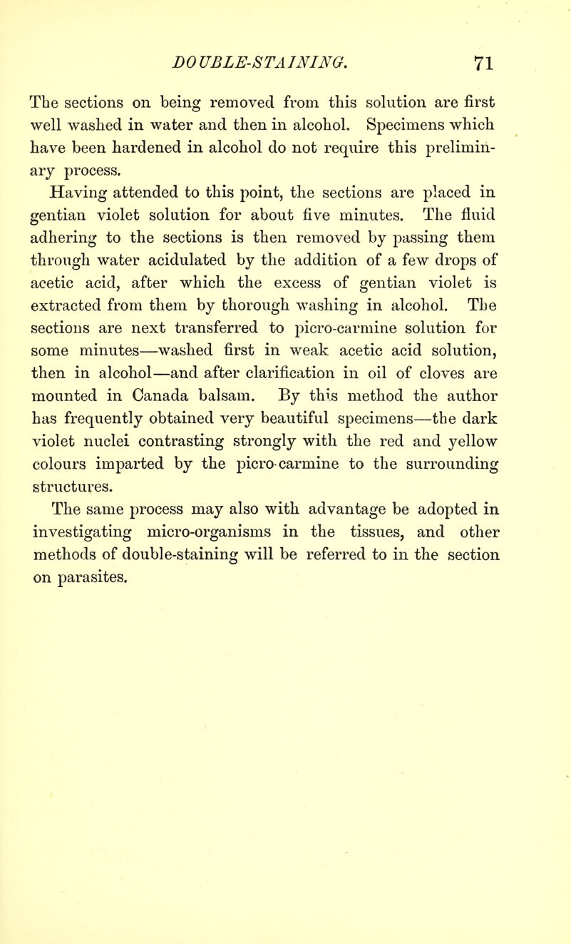 The sections on being removed from this solution are first well washed in water and then in alcohol. Specimens which have been hardened in alcohol do not require this prelimin- ary process. Having attended to this point, the sections are placed in gentian violet solution for about five minutes. The fluid adhering to the sections is then removed by passing them through water acidulated by the addition of a few drops of acetic acid, after which the excess of gentian violet is extracted from them by thorough washing in alcohol. The sections are next transferred to picro-carmine solution for some minutes—washed first in weak acetic acid solution, then in alcohol—and after clarification in oil of cloves are mounted in Canada balsam. By this method the author has frequently obtained very beautiful specimens—the dark violet nuclei contrasting strongly with the red and yellow colours imparted by the picro-carmine to the surrounding structures. The same process may also with advantage be adopted in investigating micro-organisms in the tissues, and other methods of double-staining will be referred to in the section on parasites.