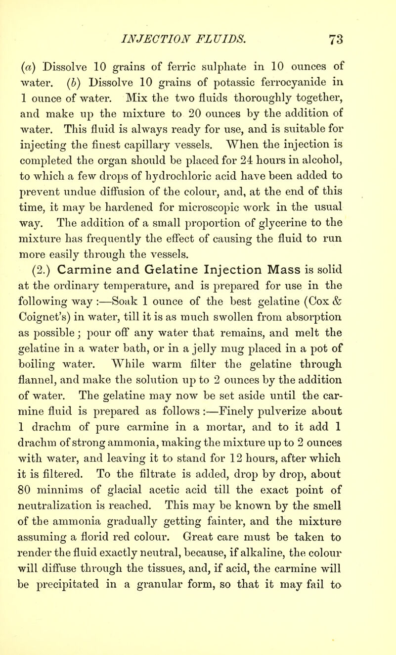 (a) Dissolve 10 grains of ferric sulphate in 10 ounces of water. (6) Dissolve 10 grains of potassic ferrocyanide in 1 ounce of water. Mix the two fluids thoroughly together, and make up the mixture to 20 ounces by the addition of water. This fluid is always ready for use, and is suitable for injecting the finest capillary vessels. When the injection is completed the organ should be placed for 24 hours in alcohol, to which a few drops of hydrochloric acid have been added to prevent undue diffusion of the colour, and, at the end of this time, it may be hardened for microscopic work in the usual Way. The addition of a small proportion of glycerine to the mixture has frequently the effect of causing the fluid to run more easily through the vessels. (2.) Carmine and Gelatine Injection Mass is solid at the ordinary temperature, and is prepared for use in the following way :—Soak 1 ounce of the best gelatine (Cox & Coignet's) in water, till it is as much swollen from absorption as possible; pour off any water that remains, and melt the gelatine in a water bath, or in a jelly mug placed in a pot of boiling water. While warm filter the gelatine through flannel, and make the solution up to 2 ounces by the addition of water. The gelatine may now be set aside until the car- mine fluid is prepared as follows :—Finely pulverize about 1 drachm of pure carmine in a mortar, and to it add 1 drachm of strong ammonia, making the mixture up to 2 ounces with water, and leaving it to stand for 12 hours, after which it is filtered. To the filtrate is added, drop by drop, about 80 minnims of glacial acetic acid till the exact point of neutralization is reached. This may be known by the smell of the ammonia gradually getting fainter, and the mixture assuming a florid red colour. Great care must be taken to render the fluid exactly neutral, because, if alkaline, the colour will diffuse through the tissues, and, if acid, the carmine will be precipitated in a granular form, so that it may fail to