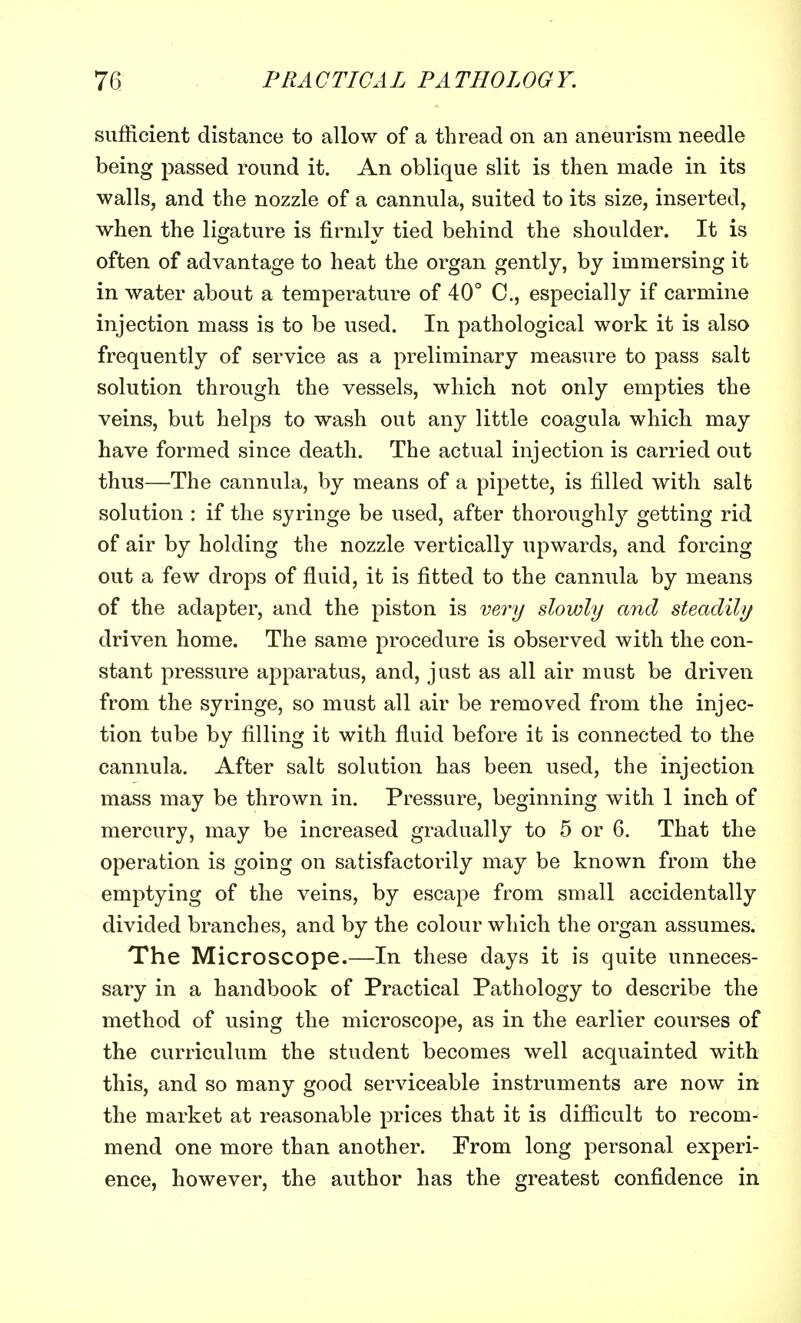 sufficient distance to allow of a thread on an aneurism needle being passed round it. An oblique slit is then made in its walls, and the nozzle of a cannula, suited to its size, inserted, when the ligature is firmly tied behind the shoulder. It is often of advantage to heat the organ gently, by immersing it in water about a temperature of 40° C, especially if carmine injection mass is to be used. In pathological work it is also frequently of service as a preliminary measure to pass salt solution through the vessels, which not only empties the veins, but helps to wash out any little coagula which, may have formed since death. The actual injection is carried out thus—The cannula, by means of a pipette, is filled with salt solution : if the syringe be used, after thoroughly getting rid of air by holding the nozzle vertically upwards, and forcing out a few drops of fluid, it is fitted to the cannula by means of the adapter, and the piston is very slowly and steadily driven home. The same procedure is observed with the con- stant pressure apparatus, and, just as all air must be driven from the syringe, so must all air be removed from the injec- tion tube by filling it with fluid before it is connected to the cannula. After salt solution has been used, the injection mass may be thrown in. Pressure, beginning with 1 inch of mercury, may be increased gradually to 5 or 6. That the operation is going on satisfactorily may be known from the emptying of the veins, by escape from small accidentally divided branches, and by the colour which the organ assumes. The Microscope.—In these days it is quite unneces- sary in a handbook of Practical Pathology to describe the method of using the microscope, as in the earlier courses of the curriculum the student becomes well acquainted with this, and so many good serviceable instruments are now in the market at reasonable prices that it is difficult to recom- mend one more than another. From long personal experi- ence, however, the author has the greatest confidence in