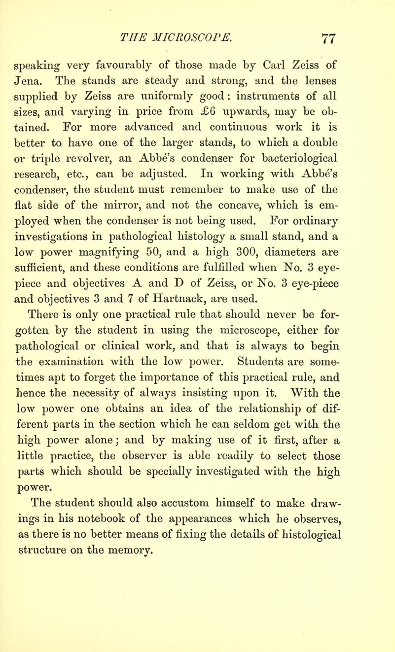 speaking very favourably of those made by Carl Zeiss of Jena. The stands are steady and strong, and the lenses supplied by Zeiss are uniformly good: instruments of all sizes, and varying in price from £6 upwards, may be ob- tained. For more advanced and continuous work it is better to have one of the larger stands, to which a double or triple revolver, an Abbe's condenser for bacteriological research, etc., can be adjusted. In working with Abbe's condenser, the student must remember to make use of the flat side of the mirror, and not the concave, which is em- ployed when the condenser is not being used. For ordinary investigations in pathological histology a small stand, and a low power magnifying 50, and a high 300, diameters are sufficient, and these conditions are fulfilled when No. 3 eye- piece and objectives A and D of Zeiss, or No. 3 eye-piece and objectives 3 and 7 of Hartnack, are used. There is only one practical rule that should never be for- gotten by the student in using the microscope, either for pathological or clinical work, and that is always to begin the examination with the low power. Students are some- times apt to forget the importance of this practical rule, and hence the necessity of always insisting upon it. With the low power one obtains an idea of the relationship of dif- ferent parts in the section which he can seldom get with the high power alone; and by making use of it first, after a little practice, the observer is able readily to select those parts which should be specially investigated with the high power. The student should also accustom himself to make draw- ings in his notebook of the appearances which he observes, as there is no better means of fixing the details of histological structure on the memory.