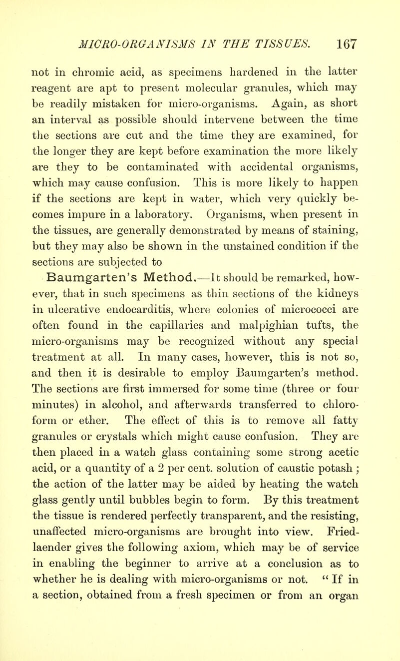 not in chromic acid, as specimens hardened in the latter reagent are apt to present molecular granules, which may be readily mistaken for micro-organisms. Again, as short an interval as possible should intervene between the time the sections are cut and the time they are examined, for the longer they are kept before examination the more likely are they to be contaminated with accidental organisms, which may cause confusion. This is more likely to happen if the sections are kept in water, which very quickly be- comes impure in a laboratory. Organisms, when present in the tissues, are generally demonstrated by means of staining, but they may also be shown in the unstained condition if the sections are subjected to Baumgarten's Method.—It should be remarked, how- ever, that in such specimens as thin sections of the kidneys in ulcerative endocarditis, where colonies of micrococci are often found in the capillaries and malpighian tufts, the micro-organisms may be recognized without any special treatment at all. In many cases, however, this is not so, and then it is desirable to employ Baumgarten's method. The sections are first immersed for some time (three or four minutes) in alcohol, and afterwards transferred to chloro- form or ether. The effect of this is to remove all fatty granules or crystals which might cause confusion. They are then placed in a watch glass containing some strong acetic acid, or a quantity of a 2 per cent, solution of caustic potash ; the action of the latter may be aided by heating the watch glass gently until bubbles begin to form. By this treatment the tissue is rendered perfectly transparent, and the resisting, unaffected micro-organisms are brought into view. Fried- laender gives the following axiom, which may be of service in enabling the beginner to arrive at a conclusion as to whether he is dealing with micro-organisms or not.  If in a section, obtained from a fresh specimen or from an organ
