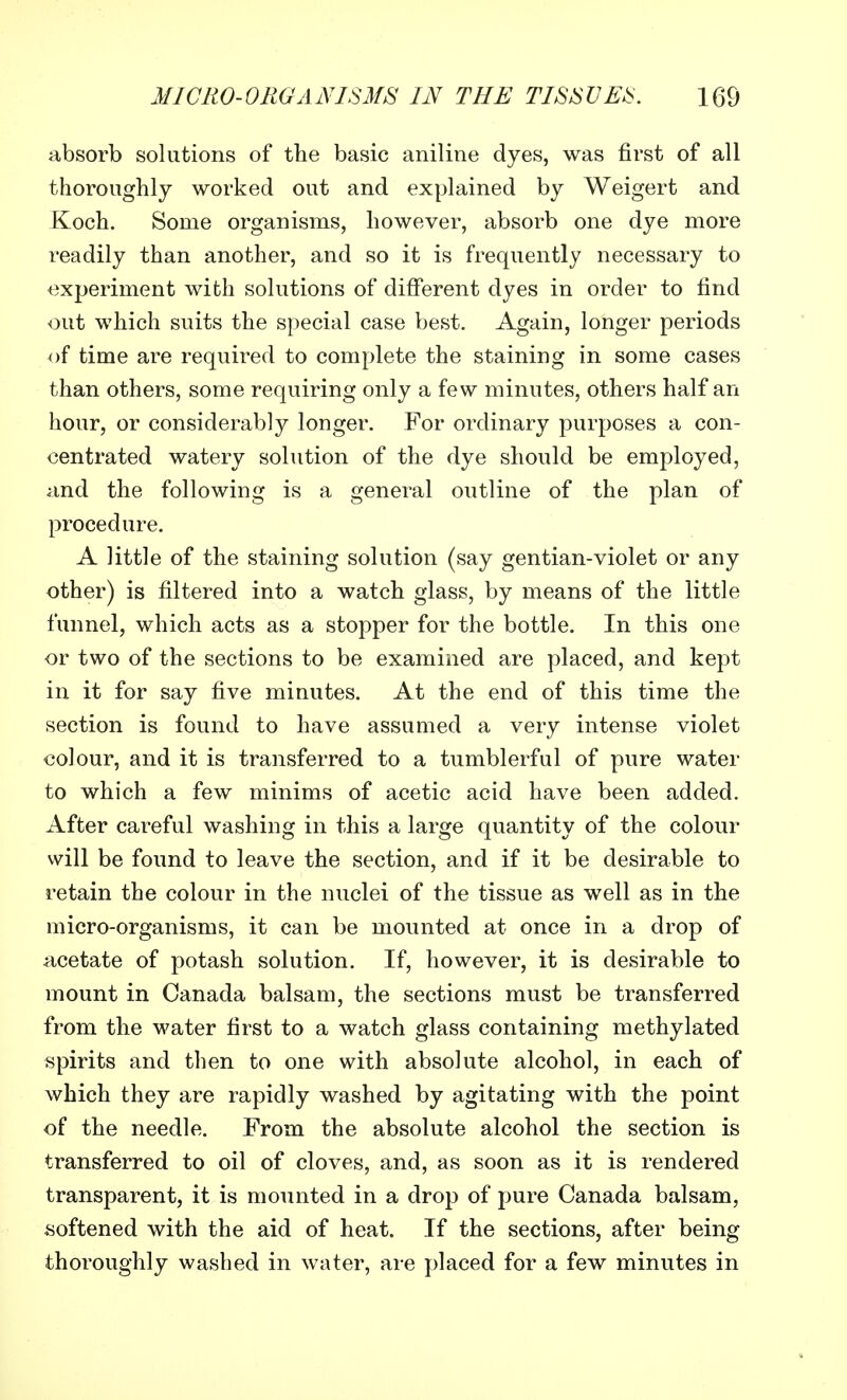 absorb solutions of the basic aniline dyes, was first of all thoroughly worked out and explained by Weigert and Koch. Some organisms, however, absorb one dye more readily than another, and so it is frequently necessary to experiment with solutions of different dyes in order to find out which suits the special case best. Again, longer periods of time are required to complete the staining in some cases than others, some requiring only a few minutes, others half an hour, or considerably longer. For ordinary purposes a con- centrated watery solution of the dye should be employed, and the following is a general outline of the plan of procedure. A little of the staining solution (say gentian-violet or any other) is filtered into a watch glass, by means of the little funnel, which acts as a stopper for the bottle. In this one or two of the sections to be examined are placed, and kept in it for say five minutes. At the end of this time the section is found to have assumed a very intense violet colour, and it is transferred to a tumblerful of pure water to which a few minims of acetic acid have been added. After careful washing in this a large quantity of the colour will be found to leave the section, and if it be desirable to retain the colour in the nuclei of the tissue as well as in the micro-organisms, it can be mounted at once in a drop of acetate of potash solution. If, however, it is desirable to mount in Canada balsam, the sections must be transferred from the water first to a watch glass containing methylated spirits and then to one with absolute alcohol, in each of which they are rapidly washed by agitating with the point of the needle. From the absolute alcohol the section is transferred to oil of cloves, and, as soon as it is rendered transparent, it is mounted in a drop of pure Canada balsam, softened with the aid of heat. If the sections, after being thoroughly washed in water, are placed for a few minutes in