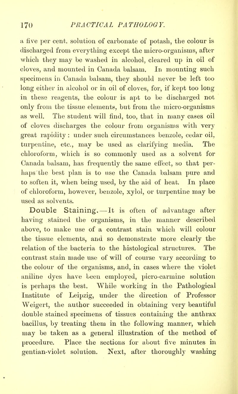 a five per cent, solution of carbonate of potash, the colour is discharged from everything except the micro-organisms, after which they may be washed in alcohol, cleared up in oil of cloves, and mounted in Canada balsam. In mounting such specimens in Canada balsam, they should never be left too long either in alcohol or in oil of cloves, for, if kept too long in these reagents, the colour is apt to be discharged not only from the tissue elements, but from the micro-organisms as well. The student will find, too, that in many cases oil of cloves discharges the colour from organisms with very great rapidity : under such circumstances benzole, cedar oil, turpentine, etc., may be used as clarifying media. The chloroform, which is so commonly used as a solvent for Canada balsam, has frequently the same effect, so that per- haps the best plan is to use the Canada balsam pure and to soften it, when being used, by the aid of heat. In place of chloroform, however, benzole, xylol, or turpentine may be used as solvents. Double Staining. — It is often of advantage after having stained the organisms, in the manner described above, to make use of a contrast stain which will colour the tissue elements, and so demonstrate more clearly the relation of the bacteria to the histological structures. The contrast stain made use of will of course vary according to the colour of the organisms, and, in cases where the violet aniline dyes have been employed, picro-carmine solution is perhaps the best. While working in the Pathological Institute of Leipzig, under the direction of Professor Weigert, the author succeeded in obtaining very beautiful double stained specimens of tissues containing the anthrax bacillus, by treating them in the following manner, which may be taken as a general illustration of the method of procedure. Place the sections for about five minutes in gentian-violet solution. Next, after thoroughly washing