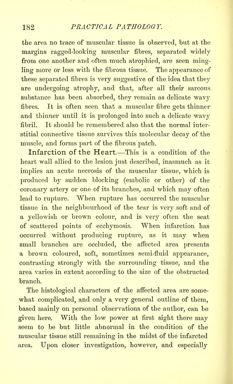 the area no trace of muscular tissue is observed, but at the margins ragged-looking muscular fibres, separated widely from one another and often much atrophied, are seen ming- ling more or less with the fibrous tissue. The appearance of these separated fibres is very suggestive of the idea that they are undergoing atrophy, and that, after all their sarcous substance has been absorbed, they remain as delicate wavy fibres. It is often seen that a muscular fibre gets thinner and thinner until it is prolonged into such a delicate wavy fibril. It should be remembered also that the normal inter- stitial connective tissue survives this molecular decay of the muscle, and forms part of the fibrous patch. Infarction of the Heart.—This is a condition of the heart wall allied to the lesion just described, inasmuch as it implies an acute necrosis of the muscular tissue, which is produced by sudden blocking (embolic or other) of the coronary artery or one of its branches, and which may often lead to rupture. When rupture has occurred the muscular tissue in the neighbourhood of the tear is very soft and of a yellowish or brown colour, and is very often the seat of scattered points of ecchymosis. When infarction has occurred without producing rupture, as it may when small branches are occluded, the affected area presents a brown coloured, soft, sometimes semi-fluid appearance, contrasting strongly with the surrounding tissue, and the area varies in extent according to the size of the obstructed branch. The histological characters of the affected area are some- what complicated, and only a very general outline of them, based mainly on personal observations of the author, can be given here. With the low power at first sight there may seem to be but little abnormal in the condition of the muscular tissue still remaining in the midst of the infarcted area. Upon closer investigation, however, and especially