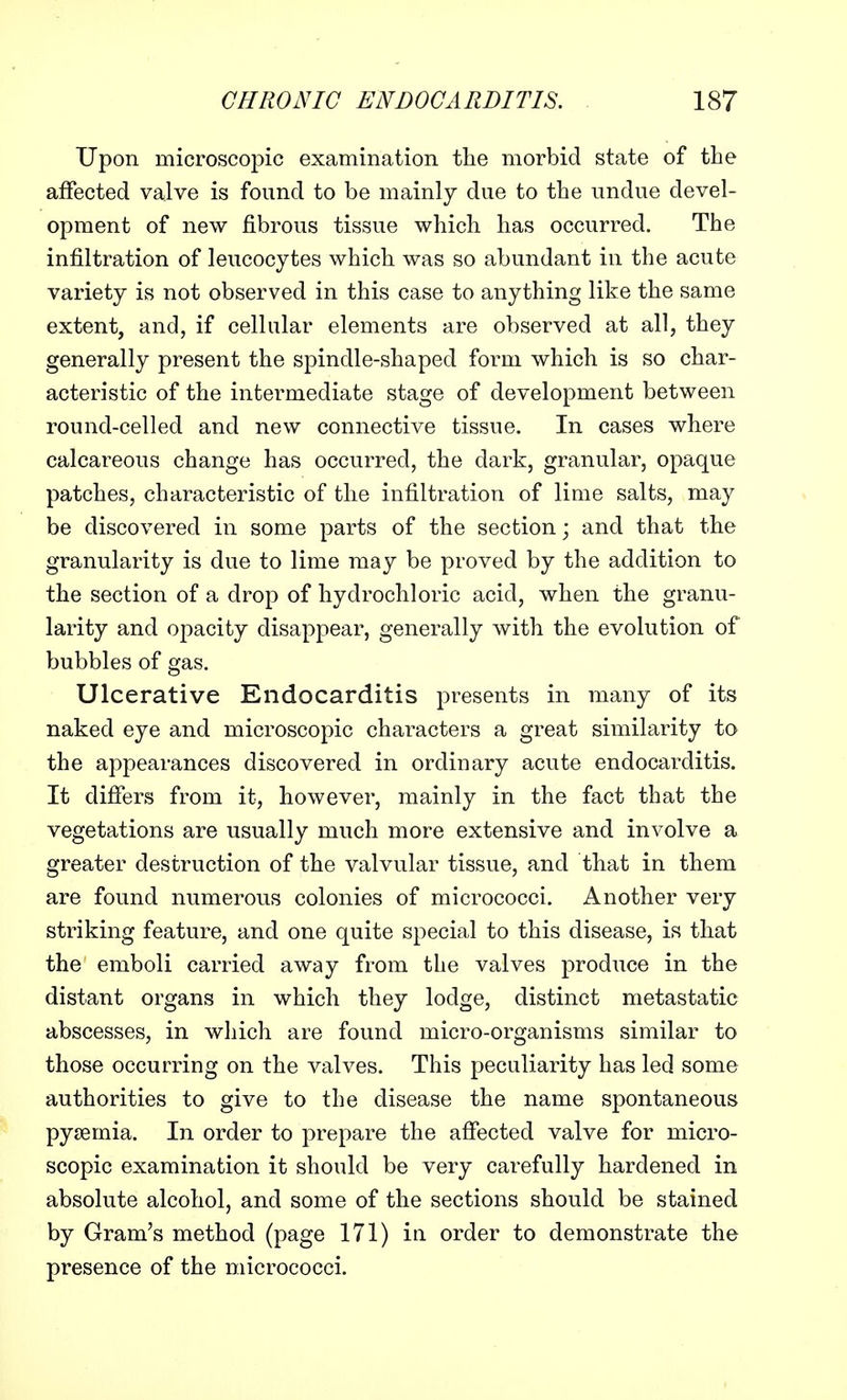 Upon microscopic examination the morbid state of the affected valve is found to be mainly due to the undue devel- opment of new fibrous tissue which has occurred. The infiltration of leucocytes which was so abundant in the acute variety is not observed in this case to anything like the same extent, and, if cellular elements are observed at all, they generally present the spindle-shaped form which is so char- acteristic of the intermediate stage of development between round-celled and new connective tissue. In cases where calcareous change has occurred, the dark, granular, opaque patches, characteristic of the infiltration of lime salts, may be discovered in some parts of the section; and that the granularity is due to lime may be proved by the addition to the section of a drop of hydrochloric acid, when the granu- larity and opacity disappear, generally with the evolution of bubbles of gas. Ulcerative Endocarditis presents in many of its naked eye and microscopic characters a great similarity to the appearances discovered in ordinary acute endocarditis. It differs from it, however, mainly in the fact that the vegetations are usually much more extensive and involve a greater destruction of the valvular tissue, and that in them are found numerous colonies of micrococci. Another very striking feature, and one quite special to this disease, is that the emboli carried away from the valves produce in the distant organs in which they lodge, distinct metastatic abscesses, in which are found micro-organisms similar to those occurring on the valves. This peculiarity has led some authorities to give to the disease the name spontaneous pyaemia. In order to prepare the affected valve for micro- scopic examination it should be very carefully hardened in absolute alcohol, and some of the sections should be stained by Gram's method (page 171) in order to demonstrate the presence of the micrococci.