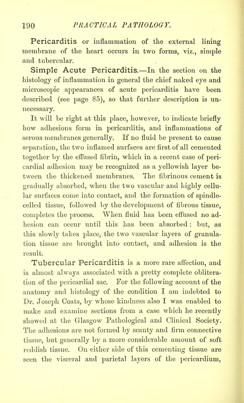 Pericarditis or inflammation of the external lining membrane of the heart occurs in two forms, viz., simple and tubercular. Simple Acute Pericarditis.—In the section on the histology of inflammation in general the chief naked eye and microscopic appearances of acute pericarditis have been described (see page 85), so that further description is un- necessary. It will be right at this place, however, to indicate briefly how adhesions form in pericarditis, and inflammations of serous membranes generally. If no fluid be present to cause separation, the two inflamed surfaces are first of all cemented together by the effused fibrin, which in a recent case of peri- cardial adhesion may be recognized as a yellowish layer be- tween the thickened membranes. The fibrinous cement is gradually absorbed, when the two vascular and highly cellu- lar surfaces come into contact, and the formation of spindle- celled tissue, followed by the development of fibrous tissue, completes the process. When fluid has been effused no ad- hesion can occur until this has been absorbed: but, as this slowly takes place, the two vascular layers of granula- tion tissue are brought into contact, and adhesion is the result. Tubercular Pericarditis is a more rare affection, and is almost always associated with a pretty complete oblitera- tion of the pericardial sac. For the following account of the anatomy and histology of the condition I am indebted to Dr. Joseph Coats, by whose kindness also I was enabled to make and examine sections from a case which he recently showed at the Glasgow Pathological and Clinical Society. The adhesions are not formed by scanty and firm connective tissue, but generally by a more considerable amount of soft reddish tissue. On either side of this cementing tissue are seen the visceral and parietal layers of the pericardium,