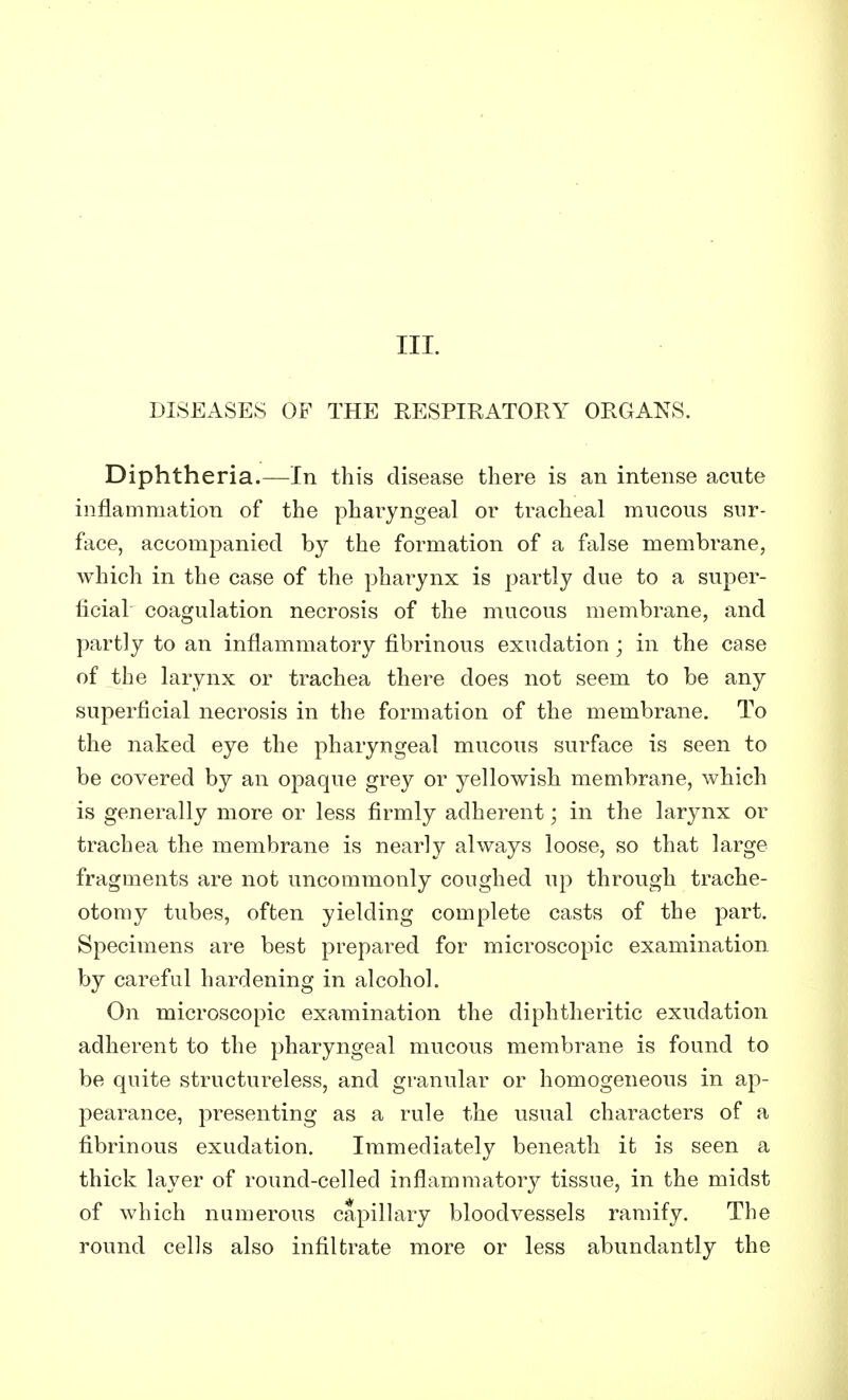 DISEASES OF THE RESPIRATORY ORGANS. Diphtheria.—In this disease there is an intense acute inflammation of the pharyngeal or tracheal mucous sur- face, accompanied by the formation of a false membrane, which in the case of the pharynx is partly due to a super- ficial coagulation necrosis of the mucous membrane, and partly to an inflammatory fibrinous exudation ; in the case of the larynx or trachea there does not seem to be any superficial necrosis in the formation of the membrane. To the naked eye the pharyngeal mucous surface is seen to be covered by an opaque grey or yellowish membrane, which is generally more or less firmly adherent; in the larynx or trachea the membrane is nearly always loose, so that large fragments are not uncommonly coughed up through trache- otomy tubes, often yielding complete casts of the part. Specimens are best prepared for microscopic examination by careful hardening in alcohol. On microscopic examination the diphtheritic exudation adherent to the pharyngeal mucous membrane is found to be quite structureless, and granular or homogeneous in ap- pearance, presenting as a rule the usual characters of a fibrinous exudation. Immediately beneath it is seen a thick layer of round-celled inflammatory tissue, in the midst of which numerous capillary bloodvessels ramify. The round cells also infiltrate more or less abundantly the