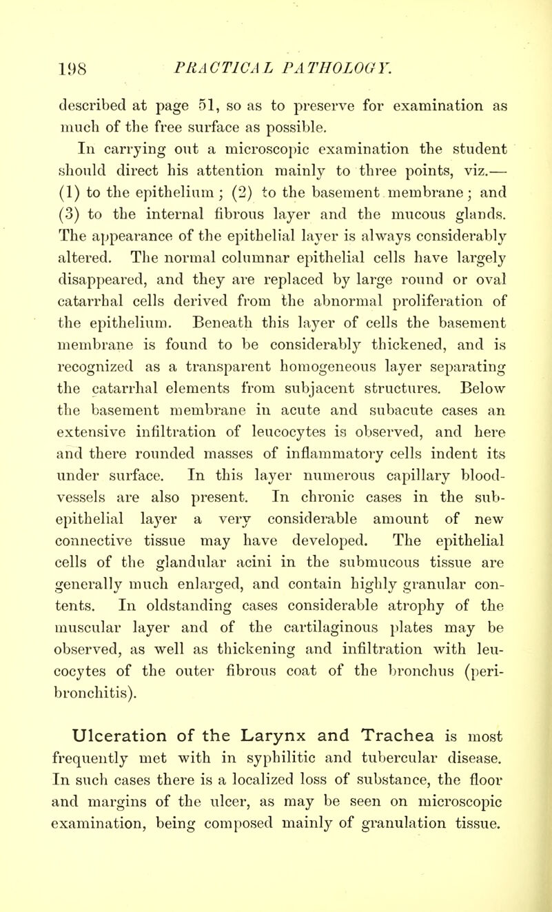 described at page 51, so as to preserve for examination as much of the free surface as possible. In carrying out a microscopic examination the student should direct his attention mainly to three points, viz.— (1) to the epithelium; (2) to the basement membrane; and (3) to the internal fibrous layer and the mucous glands. The appearance of the epithelial layer is always considerably altered. The normal columnar epithelial cells have largely disappeared, and they are replaced by large round or oval catarrhal cells derived from the abnormal proliferation of the epithelium. Beneath this layer of cells the basement membrane is found to be considerably thickened, and is recognized as a transparent homogeneous layer separating the catarrhal elements from subjacent structures. Below the basement membrane in acute and subacute cases an extensive infiltration of leucocytes is observed, and here and there rounded masses of inflammatory cells indent its under surface. In this layer numerous capillary blood- vessels are also present. In chronic cases in the sub- epithelial layer a very considerable amount of new connective tissue may have developed. The epithelial cells of the glandular acini in the submucous tissue are generally much enlarged, and contain highly granular con- tents. In oldstanding cases considerable atrophy of the muscular layer and of the cartilaginous plates may be observed, as well as thickening and infiltration with leu- cocytes of the outer fibrous coat of the bronchus (peri- bronchitis). Ulceration of the Larynx and Trachea is most frequently met with in syphilitic and tubercular disease. In such cases there is a localized loss of substance, the floor and margins of the ulcer, as may be seen on microscopic examination, being composed mainly of granulation tissue.