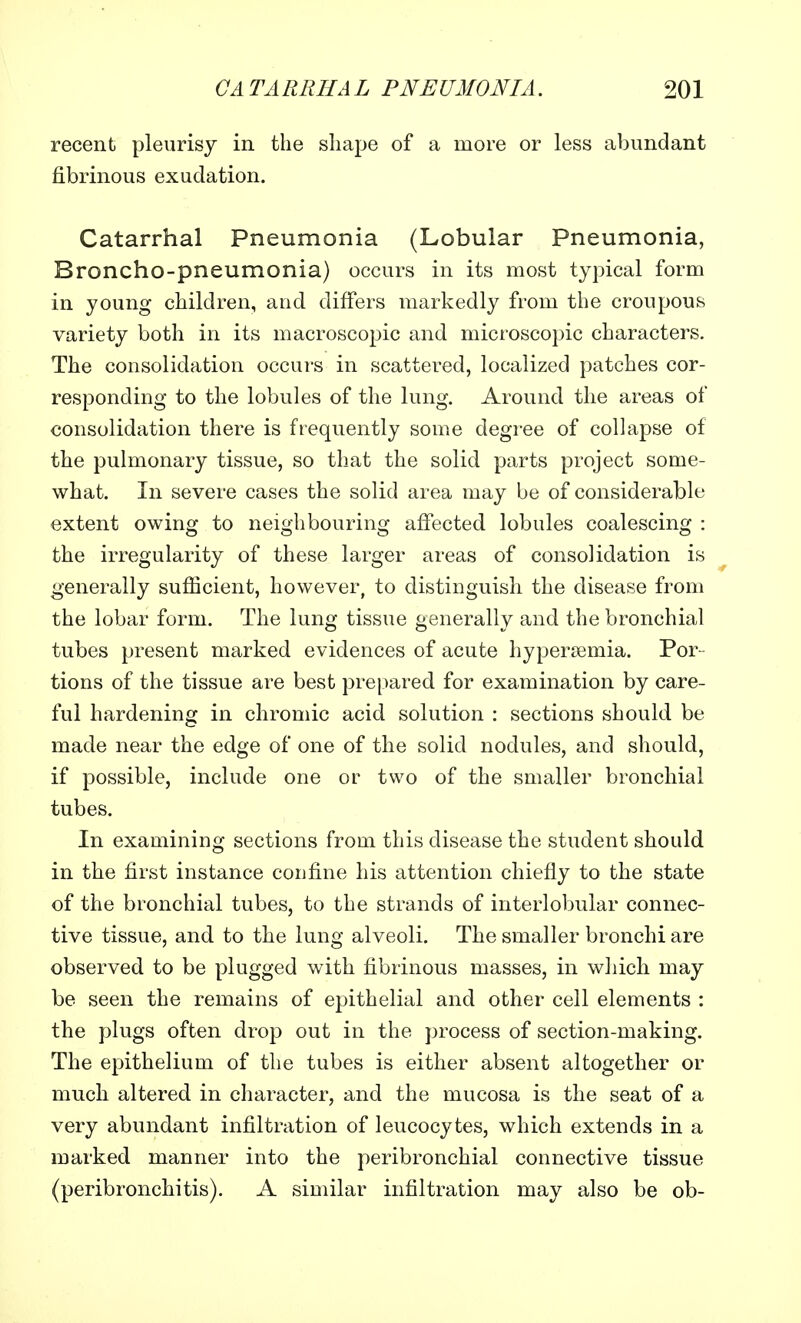recent pleurisy in the shape of a more or less abundant fibrinous exudation. Catarrhal Pneumonia (Lobular Pneumonia, Broncho-pneumonia) occurs in its most typical form in young children, and differs markedly from the croupous variety both in its macroscopic and microscopic characters. The consolidation occurs in scattered, localized patches cor- responding to the lobules of the lung. Around the areas of consolidation there is frequently some degree of collapse of the pulmonary tissue, so that the solid parts project some- what. In severe cases the solid area may be of considerable extent owing to neighbouring affected lobules coalescing : the irregularity of these larger areas of consolidation is generally sufficient, however, to distinguish the disease from the lobar form. The lung tissue generally and the bronchial tubes present marked evidences of acute hyperemia. Por- tions of the tissue are best prepared for examination by care- ful hardening in chromic acid solution : sections should be made near the edge of one of the solid nodules, and should, if possible, include one or two of the smaller bronchial tubes. In examiniug sections from this disease the student should in the first instance confine his attention chiefly to the state of the bronchial tubes, to the strands of interlobular connec- tive tissue, and to the lung alveoli. The smaller bronchi are observed to be plugged with fibrinous masses, in which may be seen the remains of epithelial and other cell elements : the plugs often drop out in the process of section-making. The epithelium of the tubes is either absent altogether or much altered in character, and the mucosa is the seat of a very abundant infiltration of leucocytes, which extends in a marked manner into the peribronchial connective tissue (peribronchitis). A similar infiltration may also be ob-
