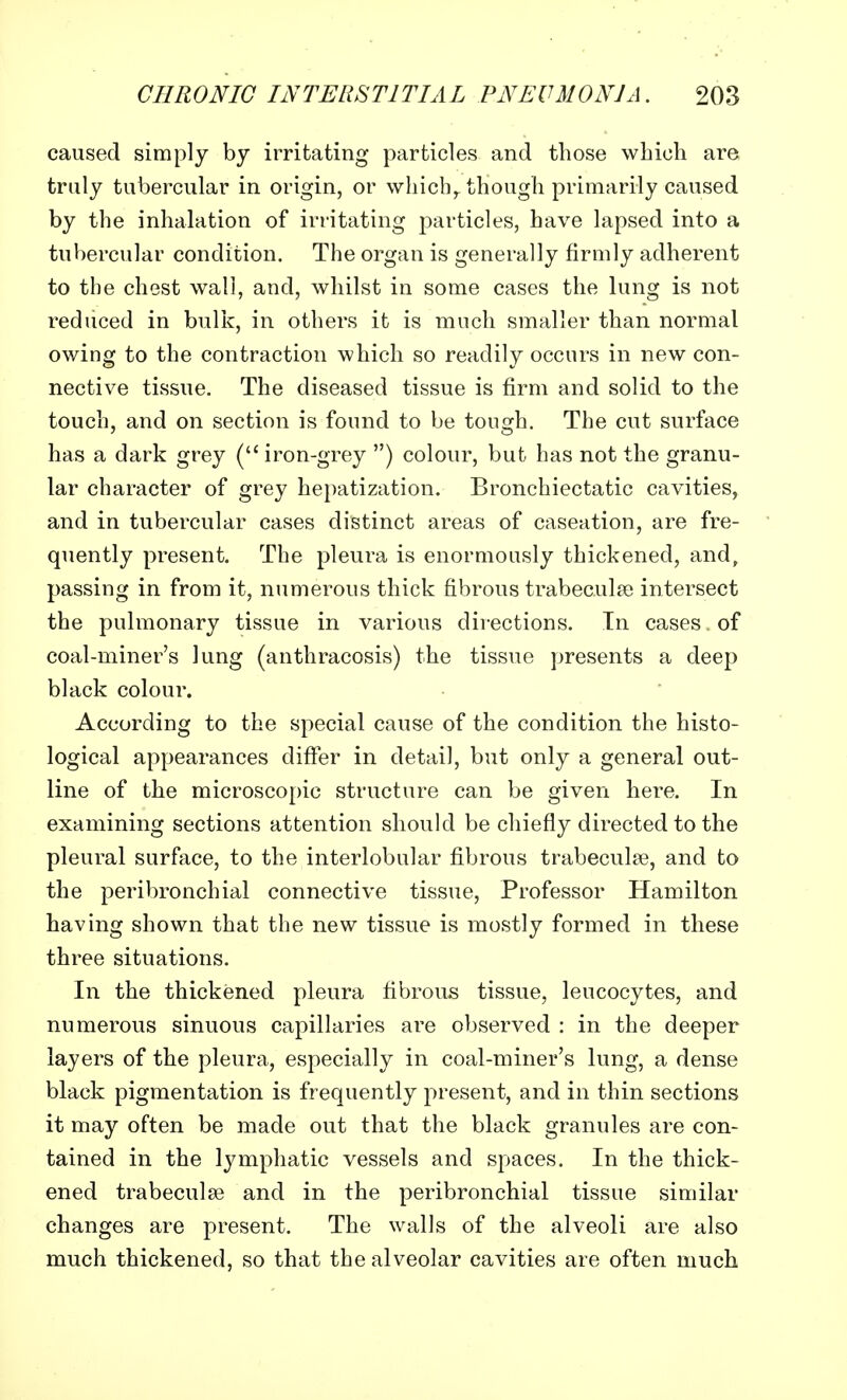 caused simply by irritating particles and those which are truly tubercular in origin, or which, though primarily caused by the inhalation of irritating particles, have lapsed into a tubercular condition. The organ is generally firmly adherent to the chest wall, and, whilst in some cases the lung is not reduced in bulk, in others it is much smaller than normal owing to the contraction which so readily occurs in new con- nective tissue. The diseased tissue is firm and solid to the touch, and on section is found to be tough. The cut surface has a dark grey ( iron-grey ) colour, but has not the granu- lar character of grey hepatization. Bronchiectatic cavities, and in tubercular cases distinct areas of caseation, are fre- quently present. The pleura is enormously thickened, and, passing in from it, numerous thick fibrous trabecular intersect the pulmonary tissue in various directions. In cases of coal-miner's lung (anthracosis) the tissue presents a deep black colour. According to the special cause of the condition the histo- logical appearances differ in detail, but only a general out- line of the microscopic structure can be given here. In examining sections attention should be chiefly directed to the pleural surface, to the interlobular fibrous trabecular, and to the peribronchial connective tissue, Professor Hamilton having shown that the new tissue is mostly formed in these three situations. In the thickened pleura fibrous tissue, leucocytes, and numerous sinuous capillaries are observed : in the deeper layers of the pleura, especially in coal-miner's lung, a dense black pigmentation is frequently present, and in thin sections it may often be made out that the black granules are con- tained in the lymphatic vessels and spaces. In the thick- ened trabecular and in the peribronchial tissue similar changes are present. The walls of the alveoli are also much thickened, so that the alveolar cavities are often much