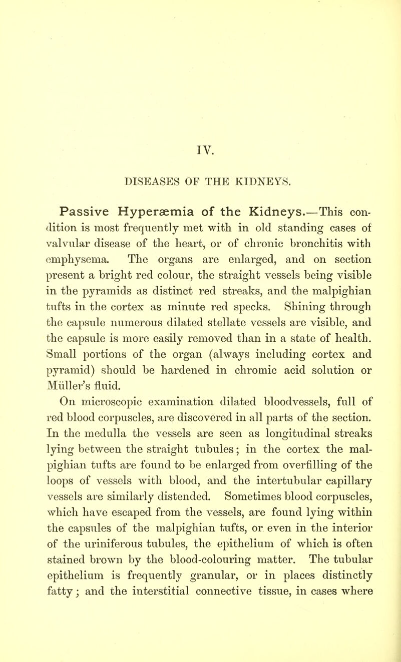 IV. DISEASES OF THE KIDNEYS. Passive Hyperaemia of the Kidneys.—This con- dition is most frequently met with in old standing cases of valvular disease of the heart, or of chronic bronchitis with emphysema. The organs are enlarged, and on section present a bright red colour, the straight vessels being visible in the pyramids as distinct red streaks, and the malpighian tufts in the cortex as minute red specks. Shining through the capsule numerous dilated stellate vessels are visible, and the capsule is more easily removed than in a state of health. Small portions of the organ (always including cortex and pyramid) should be hardened in chromic acid solution or Midler's fluid. On microscopic examination dilated bloodvessels, full of red blood corpuscles, are discovered in all parts of the section. In the medulla the vessels are seen as longitudinal streaks lying between the straight tubules; in the cortex the mal- pighian tufts are found to be enlarged from overfilling of the loops of vessels with blood, and the intertubular capillary vessels are similarly distended. Sometimes blood corpuscles, which have escaped from the vessels, are found lying within the capsules of the malpighian tufts, or even in the interior of the uriniferous tubules, the epithelium of which is often stained brown by the blood-colouring matter. The tubular epithelium is frequently granular, or in places distinctly fatty; and the interstitial connective tissue, in cases where