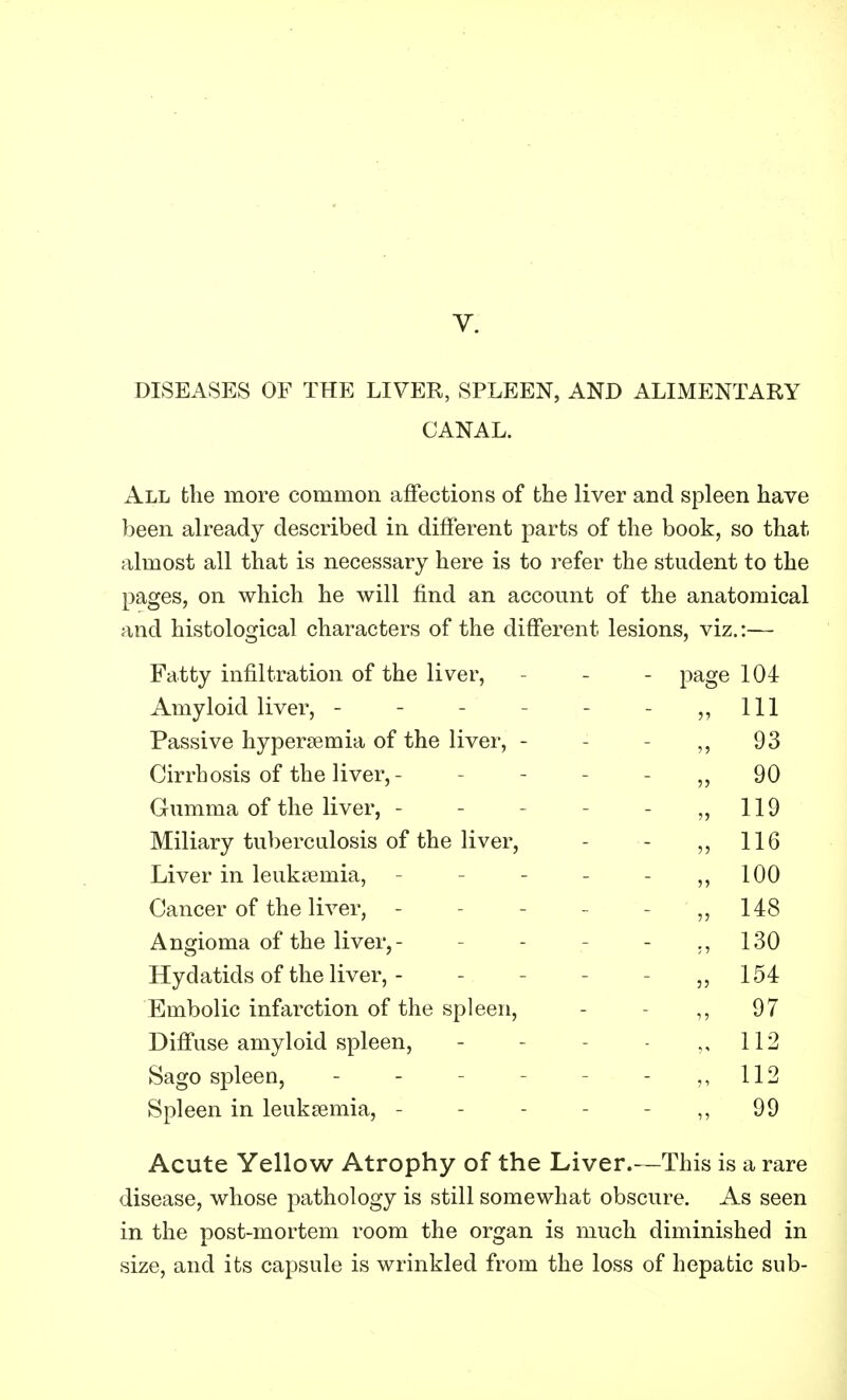 DISEASES OF THE LIVER, SPLEEN, AND ALIMENTARY CANAL. All the more common affections of the liver and spleen have been already described in different parts of the book, so that almost all that is necessary here is to refer the student to the pages, on which he will find an account of the anatomical and histological characters of the different lesions, viz.:— Fatty infiltration of the liver, - page 104 Amyloid liver, - - „ HI Passive hyperemia of the liver, - „ 93 Cirrhosis of the liver, - „ 90 Gumma of the liver, - „ 119 Miliary tuberculosis of the liver, » H6 Liver in leukemia, „ 100 Cancer of the liver, - „ 148 Angioma of the liver,- „ 130 Hydatids of the liver, - „ 154 Embolic infarction of the spleen, „ 97 Diffuse amyloid spleen, „ 112 Sago spleen, „ 112 Spleen in leukaemia, - - „ 99 Acute Yellow Atrophy of the Liver.- -This is a rare disease, whose pathology is still somewhat obscure. As seen in the post-mortem room the organ is much diminished in size, and its capsule is wrinkled from the loss of hepatic sub-