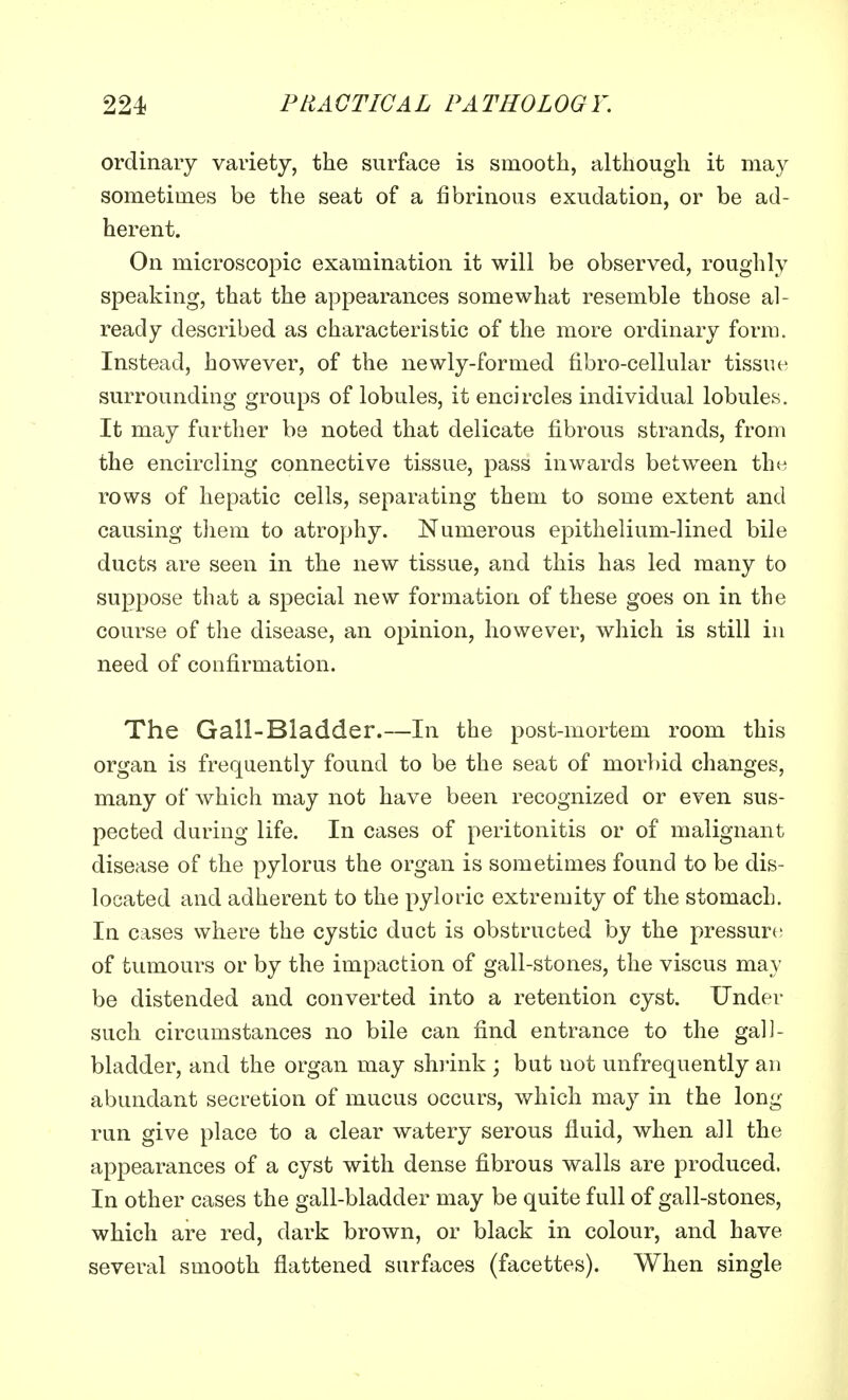 ordinary variety, the surface is smooth, although it may sometimes be the seat of a fibrinous exudation, or be ad- herent. On microscopic examination it will be observed, roughly speaking, that the appearances somewhat resemble those al- ready described as characteristic of the more ordinary form. Instead, however, of the newly-formed fibro-cellular tissue surrounding groups of lobules, it encircles individual lobules. It may further be noted that delicate fibrous strands, from the encircling connective tissue, pass inwards between the rows of hepatic cells, separating them to some extent and causing them to atrophy. Numerous epithelium-lined bile ducts are seen in the new tissue, and this has led many to suppose that a special new formation of these goes on in the course of the disease, an opinion, however, which is still in need of confirmation. The Gall-Bladder.—In the post-mortem room this organ is frequently found to be the seat of morbid changes, many of which may not have been recognized or even sus- pected during life. In cases of peritonitis or of malignant disease of the pylorus the organ is sometimes found to be dis- located and adherent to the pyloric extremity of the stomach. In cases where the cystic duct is obstructed by the pressure of tumours or by the impaction of gall-stones, the viscus may be distended and converted into a retention cyst. Under such circumstances no bile can find entrance to the gall- bladder, and the organ may shrink ; but uot unfrequently an abundant secretion of mucus occurs, which may in the long run give place to a clear watery serous fluid, when all the appearances of a cyst with dense fibrous walls are produced, In other cases the gall-bladder may be quite full of gall-stones, which are red, dark brown, or black in colour, and have several smooth flattened surfaces (facettes). When single