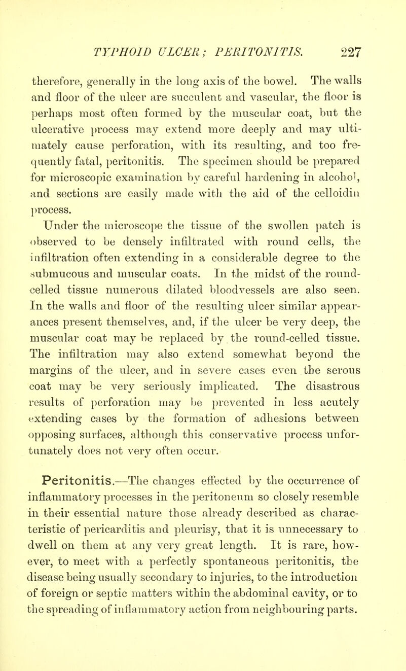 therefore, generally in the long axis of the bowel. The walls and floor of the nicer are succulent and vascular, the floor is perhaps most often formed by the muscular coat, but the ulcerative process may extend more deeply and may ulti- mately cause perforation, with its resulting, and too fre- quently fatal, peritonitis. The specimen should be prepared for microscopic examination by careful hardening in alcohol, and sections are easily made with the aid of the celloidin process. Under the microscope the tissue of the swollen patch is observed to be densely infiltrated with round cells, the infiltration often extending in a considerable degree to the submucous and muscular coats. In the midst of the round- celled tissue numerous dilated bloodvessels are also seen. In the walls and floor of the resulting ulcer similar appear- ances present themselves, and, if the ulcer be very deep, the muscular coat may be replaced by the round-celled tissue. The infiltration may also extend somewhat beyond the margins of the ulcer, and in severe cases even the serous coat may be very seriously implicated. The disastrous results of perforation may be prevented in less acutely extending cases by the formation of adhesions between opposing surfaces, although this conservative process unfor- tunately does not very often occur. Peritonitis.—The changes effected by the occurrence of inflammatory processes in the peritoneum so closely resemble in their essential nature those already described as charac- teristic of pericarditis and pleurisy, that it is unnecessary to dwell on them at any very great length. It is rare, how- ever, to meet with a perfectly spontaneous peritonitis, the disease being usually secondary to injuries, to the introduction of foreign or septic matters within the abdominal cavity, or to the spreading of inflammatory action from neighbouring parts.