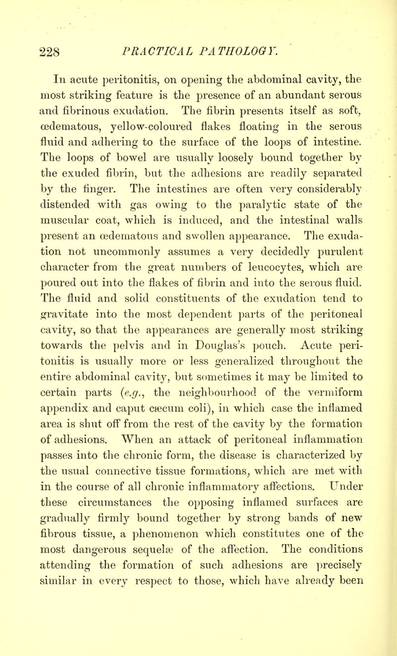 In acute peritonitis, on opening the abdominal cavity, the most striking feature is the presence of an abundant serous and fibrinous exudation. The fibrin presents itself as soft, cedematous, yellow-coloured flakes floating in the serous fluid and adhering to the surface of the loops of intestine. The loops of bowel are usually loosely bound together by the exuded fibrin, but the adhesions are readily separated by the finger. The intestines are often very considerably distended with gas owing to the paralytic state of the muscular coat, which is induced, and the intestinal walls present an cedematous and swollen appearance. The exuda- tion not uncommonly assumes a very decidedly purulent character from the great numbers of leucocytes, which are poured out into the flakes of fibrin and into the serous fluid. The fluid and solid constituents of the exudation tend to gravitate into the most dependent parts of the peritoneal cavity, so that the appearances are generally most striking towards the pelvis and in Douglas's pouch. Acute peri- tonitis is usually more or less generalized throughout the entire abdominal cavity, but sometimes it may be limited to certain parts (e.g., the neighbourhood of the vermiform appendix and caput caecum coli), in which case the inflamed area is shut off from the rest of the cavity by the formation of adhesions. When an attack of peritoneal inflammation passes into the chronic form, the disease is characterized by the usual connective tissue formations;, which are met with in the course of all chronic inflammatory affections. Under these circumstances the opposing inflamed surfaces are gradually firmly bound together by strong bands of new fibrous tissue, a phenomenon which constitutes one of the most dangerous sequelae of the affection. The conditions attending the formation of such adhesions are precisely similar in every respect to those, which have already been
