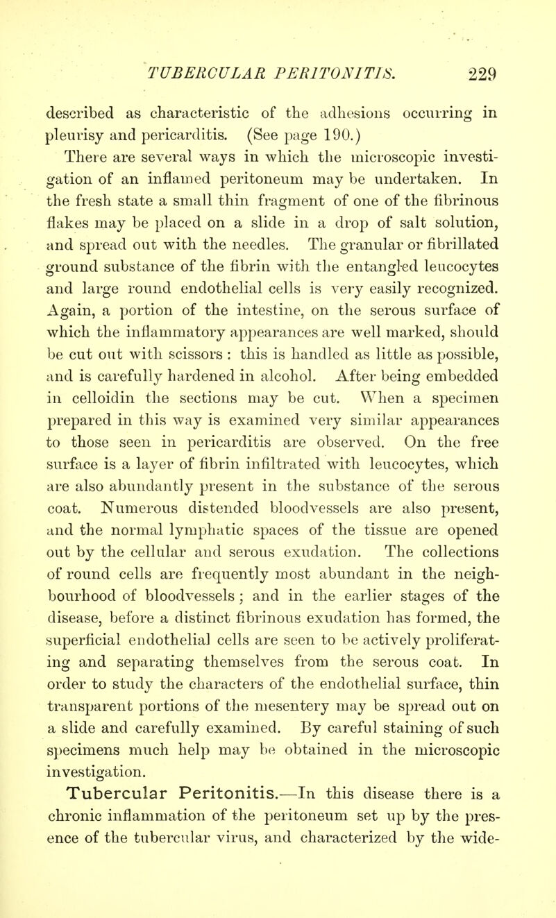 described as characteristic of the adhesions occurring in pleurisy and pericarditis. (See page 190.) There are several ways in which the microscopic investi- gation of an inflamed peritoneum may be undertaken. In the fresh state a small thin fragment of one of the fibrinous flakes may be placed on a slide in a drop of salt solution, and spread out with the needles. The granular or fibrillated ground substance of the fibrin with the entangl-ed leucocytes and large round endothelial cells is very easily recognized. Again, a portion of the intestine, on the serous surface of which the inflammatory appearances are well marked, should be cut out with scissors : this is handled as little as possible, and is carefully hardened in alcohol. After being embedded in celloidin the sections may be cut. When a specimen prepared in this way is examined very similar appearances to those seen in pericarditis are observed. On the free surface is a layer of fibrin infiltrated with leucocytes, which are also abundantly present in the substance of the serous coat. Numerous distended bloodvessels are also present, and the normal lymphatic spaces of the tissue are opened out by the cellular and serous exudation. The collections of round cells are frequently most abundant in the neigh- bourhood of bloodvessels; and in the earlier stages of the disease, before a distinct fibrinous exudation has formed, the superficial endothelial cells are seen to be actively proliferat- ing and separating themselves from the serous coat. In order to study the characters of the endothelial surface, thin transparent portions of the mesentery may be spread out on a slide and carefully examined. By careful staining of such specimens much help may be obtained in the microscopic investigation. Tubercular Peritonitis.—In this disease there is a chronic inflammation of the peritoneum set up by the pres- ence of the tubercular virus, and characterized by the wide-