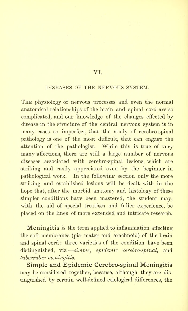 VI. DISEASES OF THE NERVOUS SYSTEM. The physiology of nervous processes and even the normal anatomical relationships of the brain and spinal cord are so complicated, and our knowledge of the changes effected by disease in the structure of the central nervous system is in many cases so imperfect, that the study of cerebro-spinal pathology is one of the most difficult, that can engage the attention of the pathologist. While this is true of very many affections, there are still a large number of nervous diseases associated with cerebro-spinal lesions, which are striking and easily appreciated even by the beginner in pathological work. In the following section only the more striking and established lesions will be dealt with in the hope that, after the morbid anatomy and histology of these simpler conditions have been mastered, the student may, with the aid of special treatises and fuller experience, be placed on the lines of more extended and intricate research. Meningitis is the term applied to inflammation affecting the soft membranes (pia mater and arachnoid) of the brain and spinal cord: three varieties of the condition have been distinguished, viz.—simple, epidemic cerebro-spinal, and tubercular meningitis. Simple and Epidemic Cerebro-spinal Meningitis may be considered together, because, although they are dis- tinguished by certain well-defined etiological differences, the