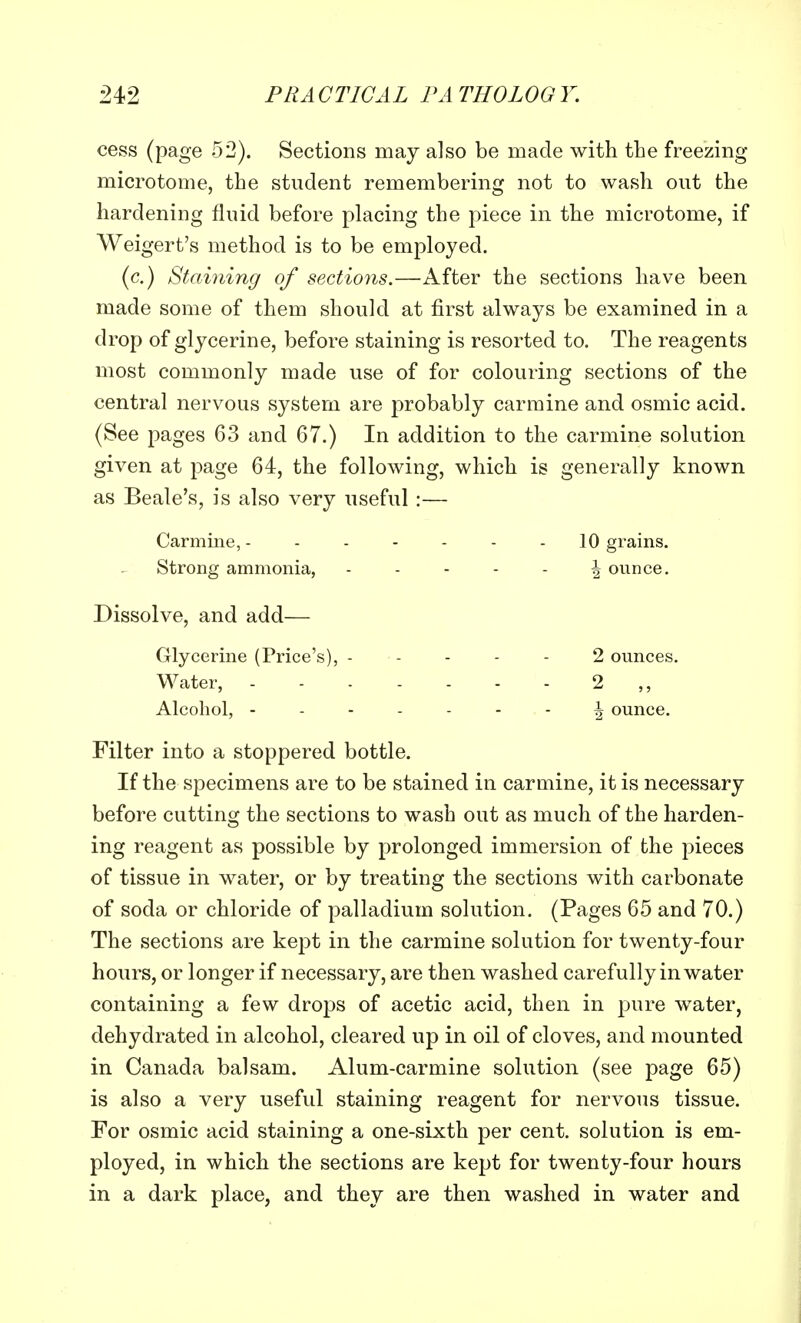 cess (page 52). Sections may also be made with the freezing microtome, the student remembering not to wash out the hardening fluid before placing the piece in the microtome, if Weigert's method is to be employed. (c.) Staining of sections.—After the sections have been made some of them should at first always be examined in a drop of glycerine, before staining is resorted to. The reagents most commonly made use of for colouring sections of the central nervous system are probably carmine and osmic acid. (See pages 63 and 67.) In addition to the carmine solution given at page 64, the following, which is generally known as Beale's, is also very useful :— Carmine, 10 grains. Strong ammonia, ^ ounce. Dissolve, and add— Glycerine (Price's), 2 ounces. Water, 2 ,, Alcohol, ------- i ounce. Filter into a stoppered bottle. If the specimens are to be stained in carmine, it is necessary before cutting the sections to wash out as much of the harden- ing reagent as possible by prolonged immersion of the pieces of tissue in water, or by treating the sections with carbonate of soda or chloride of palladium solution. (Pages 65 and 70.) The sections are kept in the carmine solution for twenty-four hours, or longer if necessary, are then washed carefully in water containing a few drops of acetic acid, then in pure water, dehydrated in alcohol, cleared up in oil of cloves, and mounted in Canada balsam. Alum-carmine solution (see page 65) is also a very useful staining reagent for nervous tissue. For osmic acid staining a one-sixth per cent, solution is em- ployed, in which the sections are kept for twenty-four hours in a dark place, and they are then washed in water and