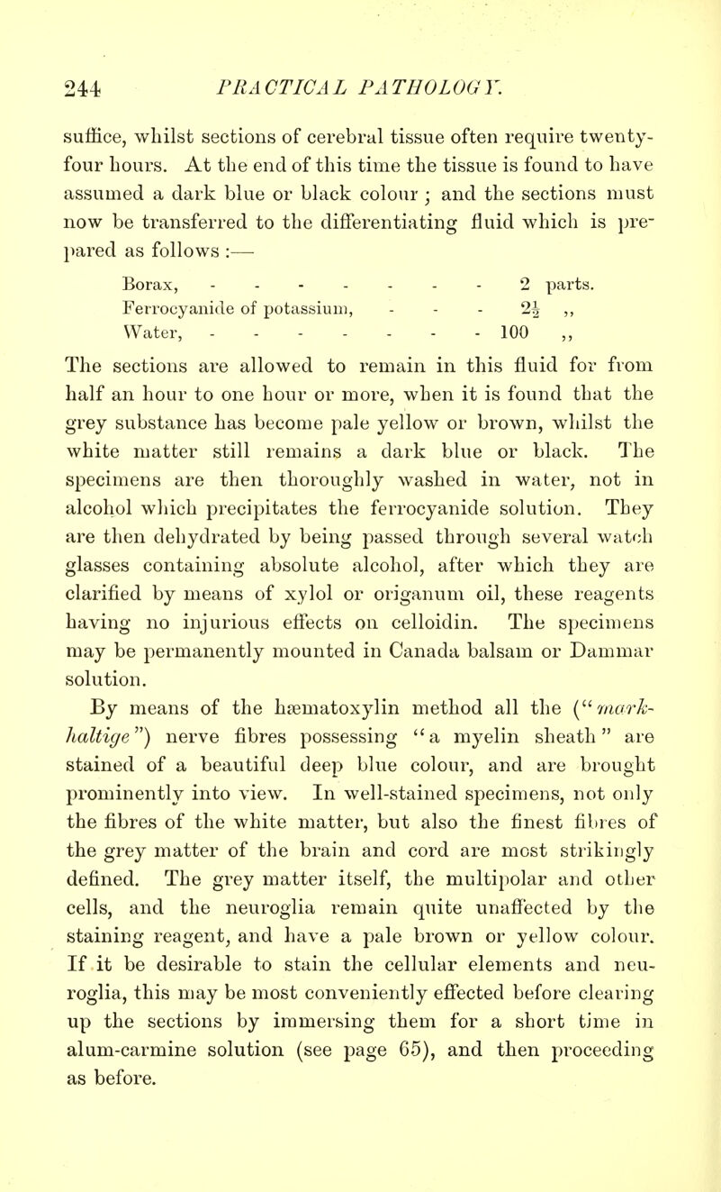 suffice, whilst sections of cerebral tissue often require twenty- four hours. At the end of this time the tissue is found to have assumed a dark blue or black colour ; and the sections must now be transferred to the differentiating fluid which is pre- pared as follows :— Borax, - - 2 parts. Ferrocyanide of potassium, - - - 2J Water, 100 The sections are allowed to remain in this fluid for from half an hour to one hour or more, when it is found that the grey substance has become pale yellow or brown, whilst the white matter still remains a dark blue or black. The specimens are then thoroughly washed in water, not in alcohol which precipitates the ferrocyanide solution. They are then dehydrated by being passed through several watch glasses containing absolute alcohol, after which they are clarified by means of xylol or origanum oil, these reagents having no injurious effects on celloidin. The specimens may be permanently mounted in Canada balsam or Dammar solution. By means of the hematoxylin method all the ( mark- haltige) nerve fibres possessing a myelin sheath are stained of a beautiful deep blue colour, and are brought prominently into view. In well-stained specimens, not only the fibres of the white matter, but also the finest fibres of the grey matter of the brain and cord are most strikingly defined. The grey matter itself, the multipolar and other cells, and the neuroglia remain quite unaffected by the staining reagent, and have a pale brown or yellow colour. If it be desirable to stain the cellular elements and neu- roglia, this may be most conveniently effected before clearing up the sections by immersing them for a short time in alum-carmine solution (see page 65), and then proceeding as before.
