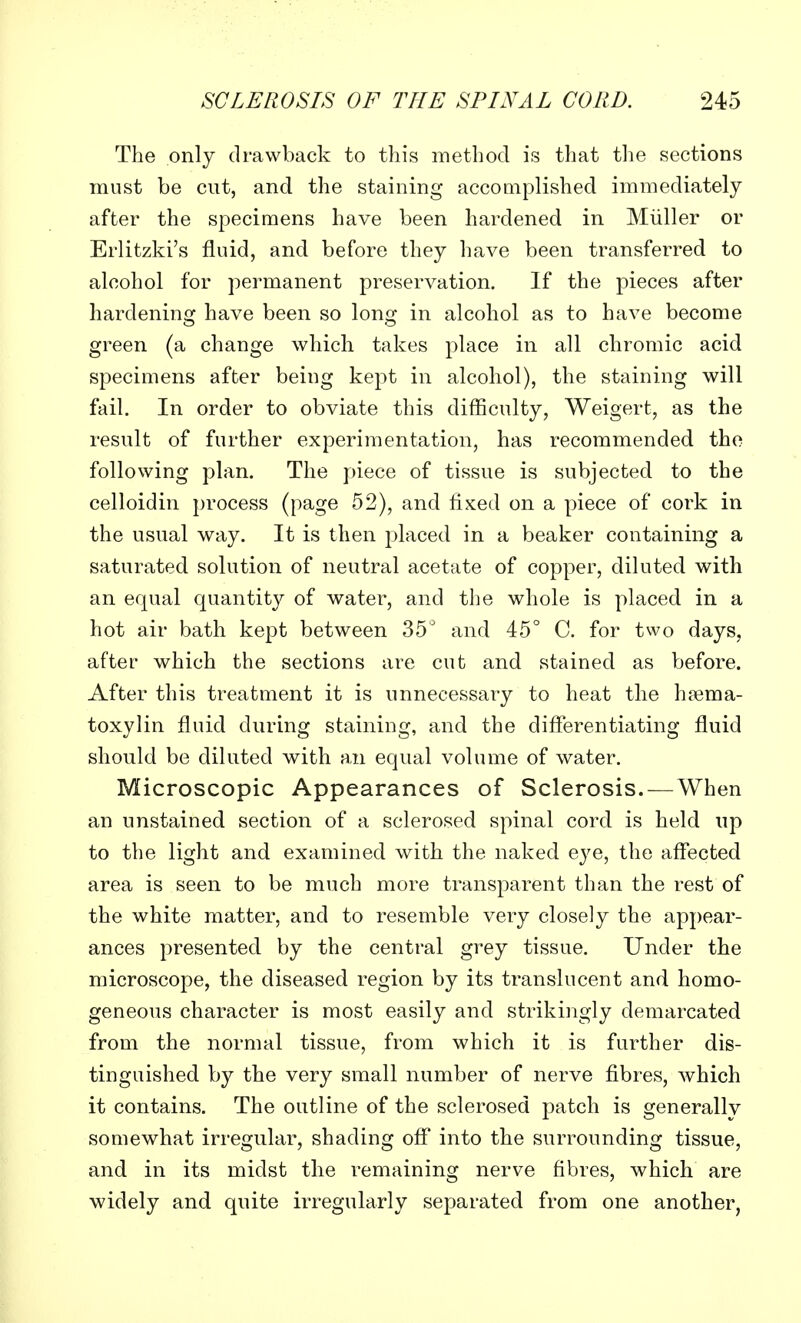 The only drawback to this method is that the sections must be cut, and the staining accomplished immediately after the specimens have been hardened in Miiller or Erlitzki's fluid, and before they have been transferred to alcohol for permanent preservation. If the pieces after hardening have been so long in alcohol as to have become green (a change which takes place in all chromic acid specimens after being kept in alcohol), the staining will fail. In order to obviate this difficulty, Weigert, as the result of further experimentation, has recommended the following plan. The piece of tissue is subjected to the celloidin process (page 52), and fixed on a piece of cork in the usual way. It is then placed in a beaker containing a saturated solution of neutral acetate of copper, diluted with an equal quantity of water, and the whole is placed in a hot air bath kept between 35° and 45° C. for two days, after which the sections are cut and stained as before. After this treatment it is unnecessary to heat the hema- toxylin fluid during staining, and the differentiating fluid should be diluted with an equal volume of water. Microscopic Appearances of Sclerosis. — When an unstained section of a sclerosed spinal cord is held up to the light and examined with the naked eye, the affected area is seen to be much more transparent than the rest of the white matter, and to resemble very closely the appear- ances presented by the central grey tissue. Under the microscope, the diseased region by its translucent and homo- geneous character is most easily and strikingly demarcated from the normal tissue, from which it is further dis- tinguished by the very small number of nerve fibres, which it contains. The outline of the sclerosed patch is generally somewhat irregular, shading off into the surrounding tissue, and in its midst the remaining nerve fibres, which are widely and quite irregularly separated from one another,