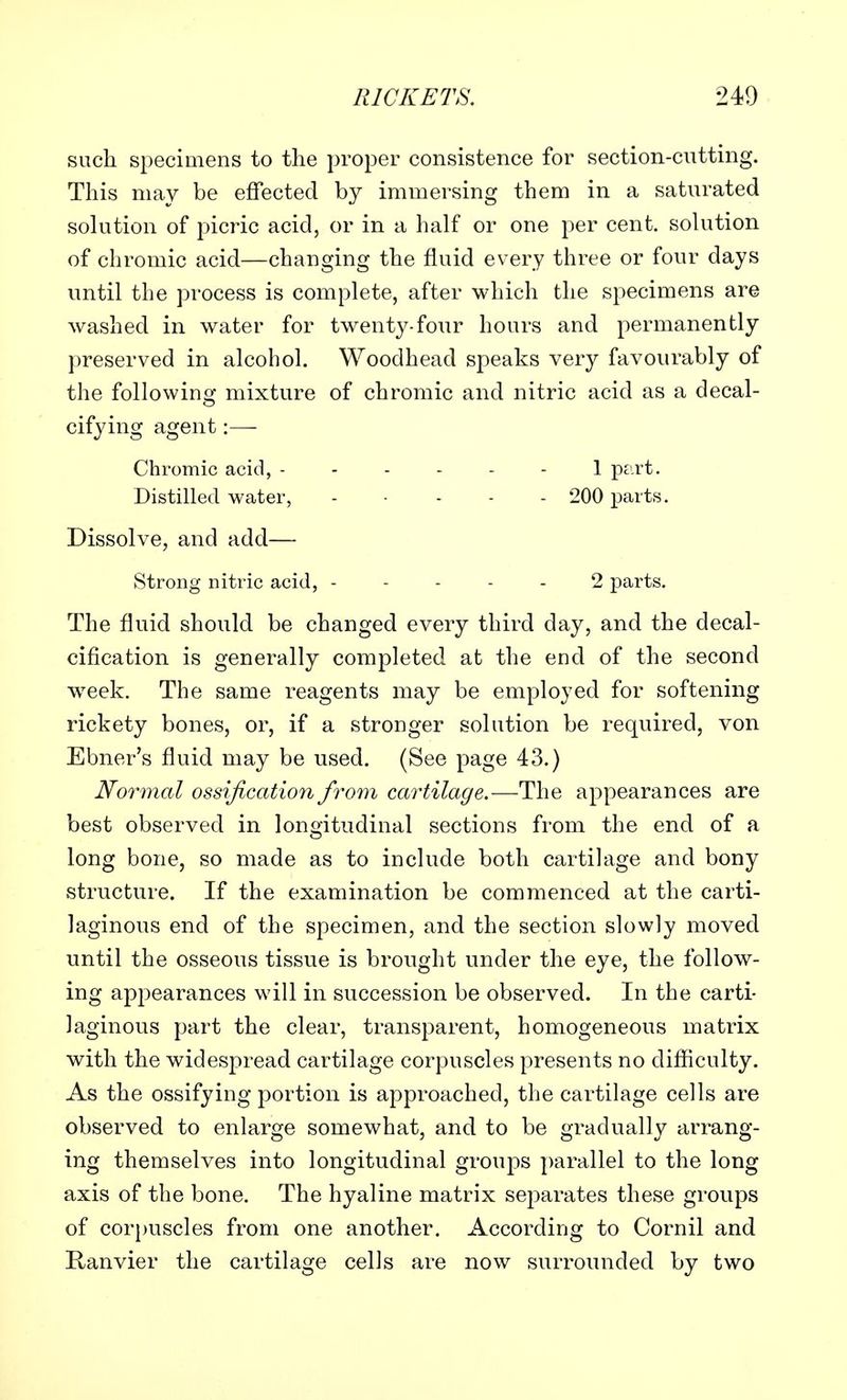 such specimens to the proper consistence for section-cutting. This may be effected by immersing them in a saturated solution of picric acid, or in a half or one per cent, solution of chromic acid—changing the fluid every three or four days until the process is complete, after which the specimens are washed in water for twenty-four hours and permanently preserved in alcohol. Woodhead speaks very favourably of the following mixture of chromic and nitric acid as a decal- cifying agent:— Chromic acid, 1 part. Distilled water, 200 parts. Dissolve, and add— Strong nitric acid, ----- 2 parts. The fluid should be changed every third day, and the decal- cification is generally completed at the end of the second week. The same reagents may be employed for softening rickety bones, or, if a stronger solution be required, von Ebner's fluid may be used. (See page 43.) Normal ossification from cartilage.—The appearances are best observed in longitudinal sections from the end of a long bone, so made as to include both cartilage and bony structure. If the examination be commenced at the carti- laginous end of the specimen, and the section slowly moved until the osseous tissue is brought under the eye, the follow- ing appearances will in succession be observed. In the carti- laginous part the clear, transparent, homogeneous matrix with the widespread cartilage corpuscles presents no difficulty. As the ossifying portion is approached, the cartilage cells are observed to enlarge somewhat, and to be gradually arrang- ing themselves into longitudinal groups parallel to the long axis of the bone. The hyaline matrix separates these groups of corpuscles from one another. According to Cornil and Ranvier the cartilage cells are now surrounded by two