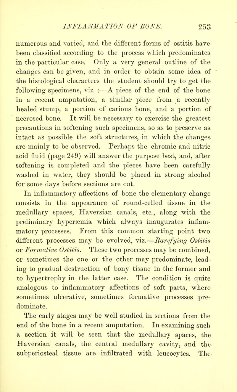 numerous and varied, and the different forms of ostitis have been classified according to the process which predominates in the particular case. Only a very general outline of the changes can be given, and in order to obtain some idea of the histological characters the student should try to get the following specimens, viz. :—A piece of the end of the bone in a recent amputation, a similar piece from a recently healed stump, a portion of carious bone, and a portion of necrosed bone. It will be necessary to exercise the greatest precautions in softening such specimens, so as to preserve as intact as possible the soft structures, in which the changes are mainly to be observed. Perhaps the chromic and nitric acid fluid (page 249) will answer the purpose best, and, after softening is completed and the pieces have been carefully washed in water, they should be placed in strong alcohol for some days before sections are cut. In inflammatory affections of bone the elementary change consists in the appearance of round-celled tissue in the medullary spaces, Haversian canals, etc., along with the preliminary hypersemia which always inaugurates inflam- matory processes. From this common starting point two different processes may be evolved, viz.—Rarefying Ostitis or Formative Ostitis. These two processes may be combined, or sometimes the one or the other may predominate, lead- ing to gradual destruction of bony tissue in the former and to hypertrophy in the latter case. The condition is quite analogous to inflammatory affections of soft parts, where sometimes ulcerative, sometimes formative processes pre- dominate. The early stages may be well studied in sections from the end of the bone in a recent amputation. In examining such a section it will be seen that the medullary spaces, the Haversian canals, the central medullary cavity, and the subperiosteal tissue are infiltrated with leucocytes. The