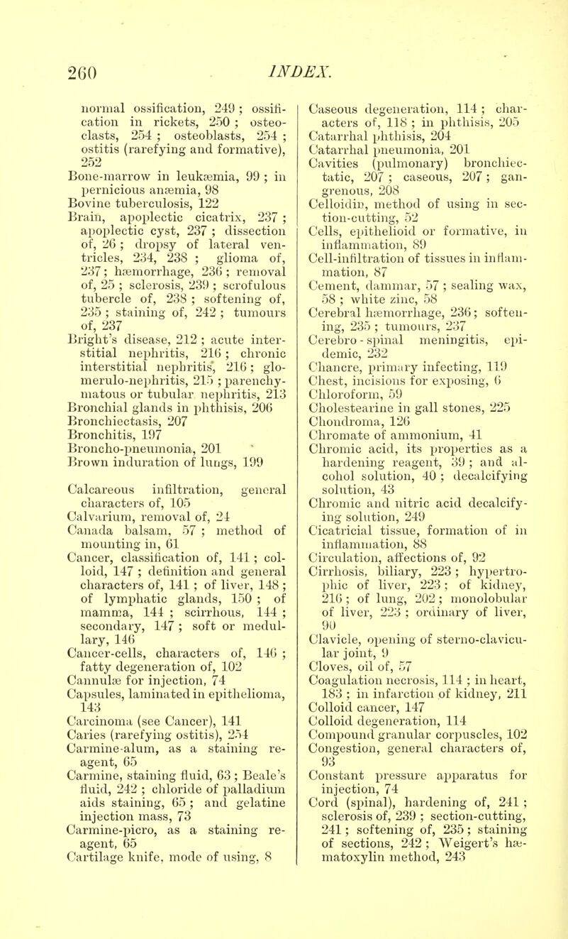 normal ossification, 249; ossifi- cation in rickets, 250 ; osteo- clasts, 254 ; osteoblasts, 254 ; ostitis (rarefying and formative), 252 Bone-marrow in leukaemia, 99 ; in pernicious anaemia, 98 Bovine tuberculosis, 122 Brain, apoplectic cicatrix, 237 ; apoplectic cyst, 237 ; dissection of, 26; dropsy of lateral ven- tricles, 234, 238 ; glioma of, 237; haemorrhage, 236 ; removal of, 25 ; sclerosis, 239 ; scrofulous tubercle of, 238 ; softening of, 235 ; staining of, 242 ; tumours of, 237 Bright's disease, 212 ; acute inter- stitial nephritis, 216 ; chronic interstitial nephritis, 216; glo- merulo-nephritis, 215 ; parenchy- matous or tubular nephritis, 213 Bronchial glands in phthisis, 206 Bronchiectasis, 207 Bronchitis, 197 Broncho-pneumonia, 201 Brown induration of lungs, 199 Calcareous infiltration, general characters of, 105 Calviirium, removal of, 24 Canada balsam, 57 ; method of mounting in, 61 Cancer, classification of, 141; col- loid, 147 ; definition and general characters of, 141; of liver, 148 ; of lymphatic glands, 150 ; of mamma, 144 ; scirrhous, 144 ; secondary, 147; soft or medul- lary, 146 Cancer-cells, characters of, 146 ; fatty degeneration of, 102 Cannulas for injection, 74 Capsules, laminated in epithelioma, 143 Carcinoma (see Cancer), 141 Caries (rarefying ostitis), 254 Carmine-alum, as a staining re- agent, 65 Carmine, staining fluid, 63 ; Beale's fluid, 242 ; chloride of palladium aids staining, 65 ; and gelatine injection mass, 73 Carmine-picro, as a staining re- agent, 65 Cartilage knife, mode of using, 8 Caseous degeneration, 114 ; char- acters of, 118 ; in phthisis, 205 Catarrhal phthisis, 204 Catarrhal pneumonia, 201 Cavities (pulmonary) bronchiec- tatic, 207 ; caseous, 207; gan- grenous, 208 Celloidin, method of using in sec- tion-cutting, 52 Cells, epithelioid or formative, in inflammation, 89 Cell-infiltration of tissues in inflam- mation, 87 Cement, dammar, 57 ; sealing wax, 58 ; white zinc, 58 Cerebral hemorrhage, 236; soften- ing, 235; tumours, 237 Cerebro - spinal meningitis, epi- demic, 232 Chancre, primary infecting, 119 Chest, incisions for exposing, 6 Chloroform, 59 Cholestearine in gall stones, 225 Chondroma, 126 Chromate of ammonium, 41 Chromic acid, its properties as a hardening reagent, 39; and al- cohol solution, 40 ; decalcifying solution, 43 Chromic and nitric acid decalcify- ing solution, 249 Cicatricial tissue, formation of in inflammation, 88 Circulation, affections of, 92 Cirrhosis, biliary, 223 ; hypertro- phic of liver, 223; of kidney, 216 ; of lung, 202 ; monolobular of liver, 223 ; ordinary of liver, 90 Clavicle, opening of sterno-clavicu- lar joint, 9 Cloves, oil of, 57 Coagulation necrosis, 114 ; in heart, 183 ; in infarction of kidney, 211 Colloid cancer, 147 Colloid degeneration, 114 Compound granular corpuscles, 102 Congestion, general characters of, 93 Constant pressure apparatus for injection, 74 Cord (spinal), hardening of, 241 ; sclerosis of, 239 ; section-cutting, 241; softening of, 235; staining of sections, 242 ; Weigert's hae- matoxylin method, 243
