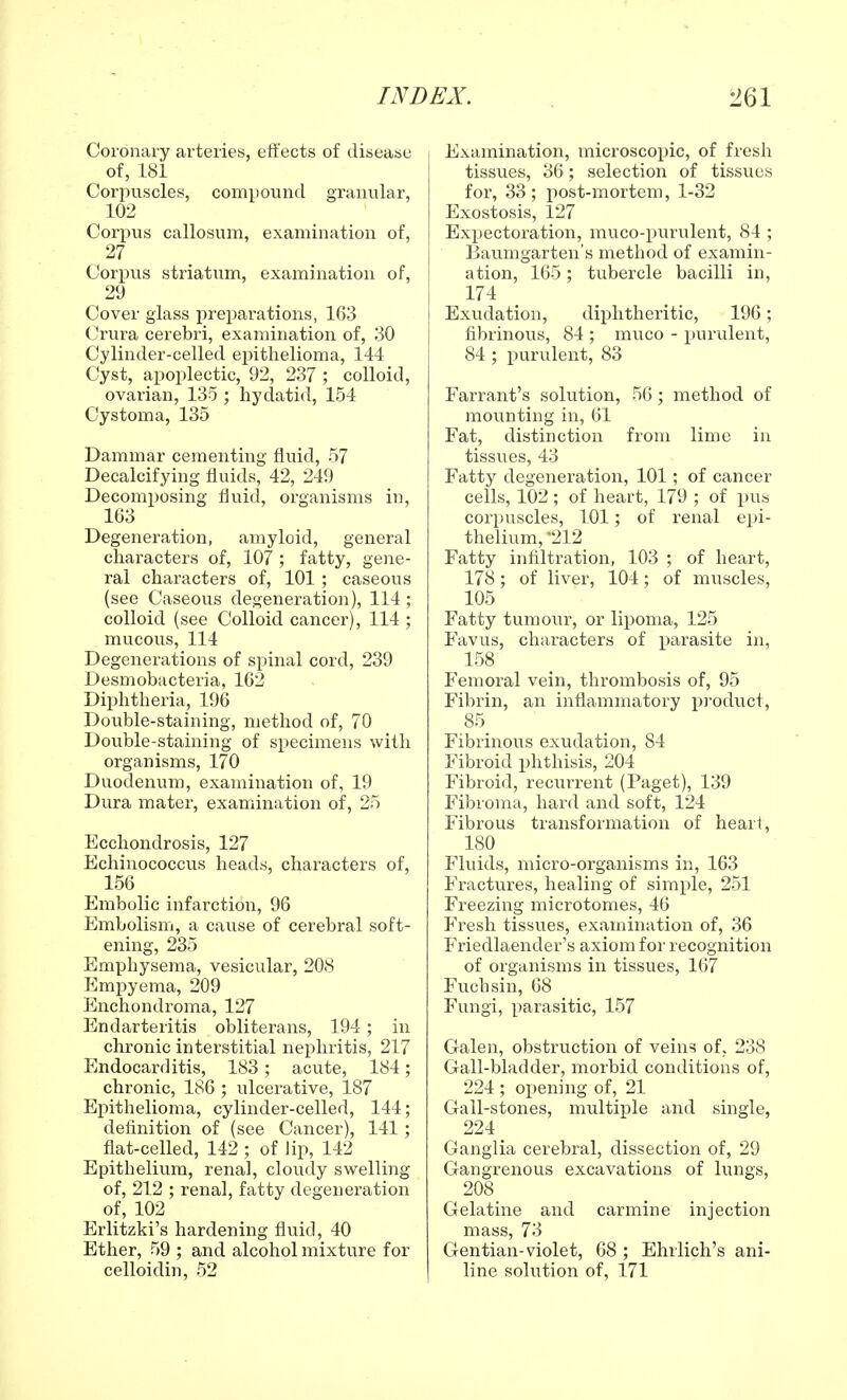 Coronary arteries, effects of disease of, LSI Corpuscles, compound granular, 102 Corpus callosum, examination of, 27 Corpus striatum, examination of, 29 Cover glass preparations, 163 Crura cerebri, examination of, 30 Cylinder-celled epithelioma, 144 Cyst, apoplectic, 92, 237 ; colloid, ovarian, 135 ; hydatid, 154 Cystoma, 135 Dammar cementing fluid, 57 Decalcifying fluids, 42, 249 Decomposing fluid, organisms in, 163 Degeneration, amyloid, general characters of, 107 ; fatty, gene- ral characters of, 101 ; caseous (see Caseous degeneration), 114 ; colloid (see Colloid cancer), 114 ; mucous, 114 Degenerations of spinal cord, 239 Desmobacteria, 162 Diphtheria, 196 Double-staining, method of, 70 Double-staining of specimens with organisms, 170 Duodenum, examination of, 19 Dura mater, examination of, 25 Ecchondrosis, 127 Echinococcus heads, characters of, 156 Embolic infarction, 96 Embolism, a cause of cerebral soft- ening, 235 Emphysema, vesicular, 208 Empyema, 209 Enchondroma, 127 Endarteritis obliterans, 194; in chronic interstitial nephritis, 217 Endocarditis, 183; acute, 184; chronic, 186 ; ulcerative, 187 Epithelioma, cylinder-celled, 144; definition of (see Cancer), 141 ; flat-celled, 142 ; of lip, 142 Epithelium, renal, cloudy swelling of, 212 ; renal, fatty degeneration of, 102 Erlitzki's hardening fluid, 40 Ether, 59 ; and alcohol mixture for celloidin, 52 Examination, microscopic, of fresh tissues, 36; selection of tissues for, 33; post-mortem, 1-32 Exostosis, 127 Expectoration, muco-purulent, 84 ; Baumgarten's method of examin- ation, 165; tubercle bacilli in, 174 Exudation, diphtheritic, 196; fibrinous, 84 ; muco - purulent, 84 ; purulent, 83 Farrant's solution, 56; method of mounting in, 61 Fat, distinction from lime in tissues, 43 Fatty degeneration, 101; of cancer cells, 102 ; of heart, 179 ; of pus corpuscles, 101; of renal epi- thelium, *212 Fatty infiltration, 103 ; of heart, 178; of liver, 104; of muscles, 105 Fatty tumour, or lipoma, 125 Favus, characters of parasite in, 158 Femoral vein, thrombosis of, 95 Fibrin, an inflammatory product, 85 Fibrinous exudation, 84 Fibroid phthisis, 204 Fibroid, recurrent (Paget), 139 Fibroma, hard and soft, 124 Fibrous transformation of hearl, 180 Fluids, micro-organisms in, 163 Fractures, healing of simple, 251 Freezing microtomes, 46 Fresh tissues, examination of, 36 Friedlaender's axiom for recognition of organisms in tissues, 167 Fuchsin, 68 Fungi, parasitic, 157 Galen, obstruction of veins of, 238 Gall-bladder, morbid conditions of, 224 ; opening of, 21 Gall-stones, multiple and single, 224 Ganglia cerebral, dissection of, 29 Gangrenous excavations of lungs, 208 Gelatine and carmine injection mass, 73 Gentian-violet, 68 ; Ehrlich's ani- line solution of, 171