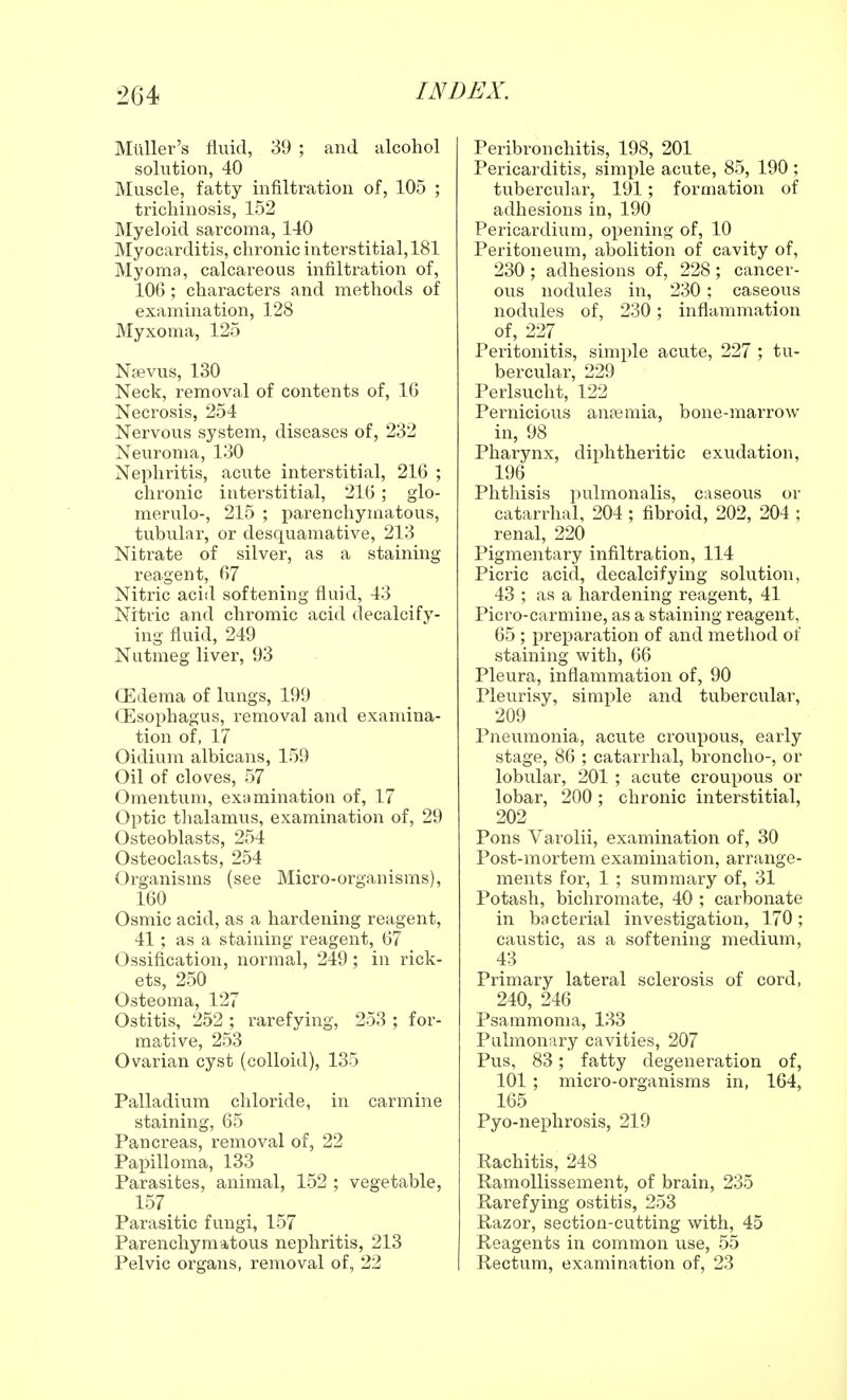 Mtiller's fluid, 39 ; and alcohol solution, 40 Muscle, fatty infiltration of, 105 ; trichinosis, 152 Myeloid sarcoma, 140 Myocarditis, chronic interstitial, 181 Myoma, calcareous infiltration of, 10G; characters and methods of examination, 128 Myxoma, 125 Nsevus, 130 Neck, removal of contents of, 10 Necrosis, 254 Nervous system, diseases of, 232 Neuroma, 130 Nephritis, acute interstitial, 216 ; chronic interstitial, 21G ; glo- merulo-, 215 ; parenchymatous, tubular, or desquamative, 213 Nitrate of silver, as a staining reagent, 67 Nitric acid softening fluid, 43 Nitric and chromic acid decalcify- ing fluid, 249 Nutmeg liver, 93 CEdema of lungs, 199 CEsophagus, removal and examina- tion of, 17 Oidium albicans, 159 Oil of cloves, 57 Omentum, examination of, 17 Optic thalamus, examination of, 29 Osteoblasts, 254 Osteoclasts, 254 Organisms (see Micro-organisms), 160 Osmic acid, as a hardening reagent, 41; as a staining reagent, G7 Ossification, normal, 249 ; in rick- ets, 250 Osteoma, 127 Ostitis, 252 ; rarefying, 253 ; for- mative, 253 Ovarian cyst (colloid), 135 Palladium chloride, in carmine staining, 65 Pancreas, removal of, 22 Papilloma, 133 Parasites, animal, 152 ; vegetable, 157 % Parasitic fungi, 157 Parenchymatous nephritis, 213 Pelvic organs, removal of, 22 Peribronchitis, 198, 201 Pericarditis, simple acute, 85, 190 ; tubercular, 191; formation of adhesions in, 190 Pericardium, opening of, 10 Peritoneum, abolition of cavity of, 230; adhesions of, 228; cancer- ous nodules in, 230; caseous nodules of, 230 ; inflammation of, 227 Peritonitis, simple acute, 227 ; tu- bercular, 229 Perlsucht, 122 Pernicious anaemia, bone-marrow in, 98 Pharynx, diphtheritic exudation, 196 Phthisis pulmonalis, caseous or catarrhal, 204 ; fibroid, 202, 204 ; renal, 220 Pigmentary infiltration, 114 Picric acid, decalcifying solution, 43 ; as a hardening reagent, 41 Picro-carmine, as a staining reagent, 65 ; preparation of and method of staining with, 66 Pleura, inflammation of, 90 Pleurisy, simple and tubercular, 209 Pneumonia, acute croupous, early stage, 86 ; catarrhal, broncho-, or lobular, 201; acute croupous or lobar, 200; chronic interstitial, 202 Pons Varolii, examination of, 30 Post-mortem examination, arrange- ments for, 1 ; summary of, 31 Potash, bichromate, 40 ; carbonate in bacterial investigation, 170; caustic, as a softening medium, 43 Primary lateral sclerosis of cord, 240, 246 Psammoma, 133 Pulmonary cavities, 207 Pus, 83; fatty degeneration of, 101 ; micro-organisms in, 164, 165 Pyo-nephrosis, 219 Rachitis, 248 Ramollissement, of brain, 235 Rarefying ostitis, 253 Razor, section-cutting with, 45 Reagents in common use, 55 Rectum, examination of, 23