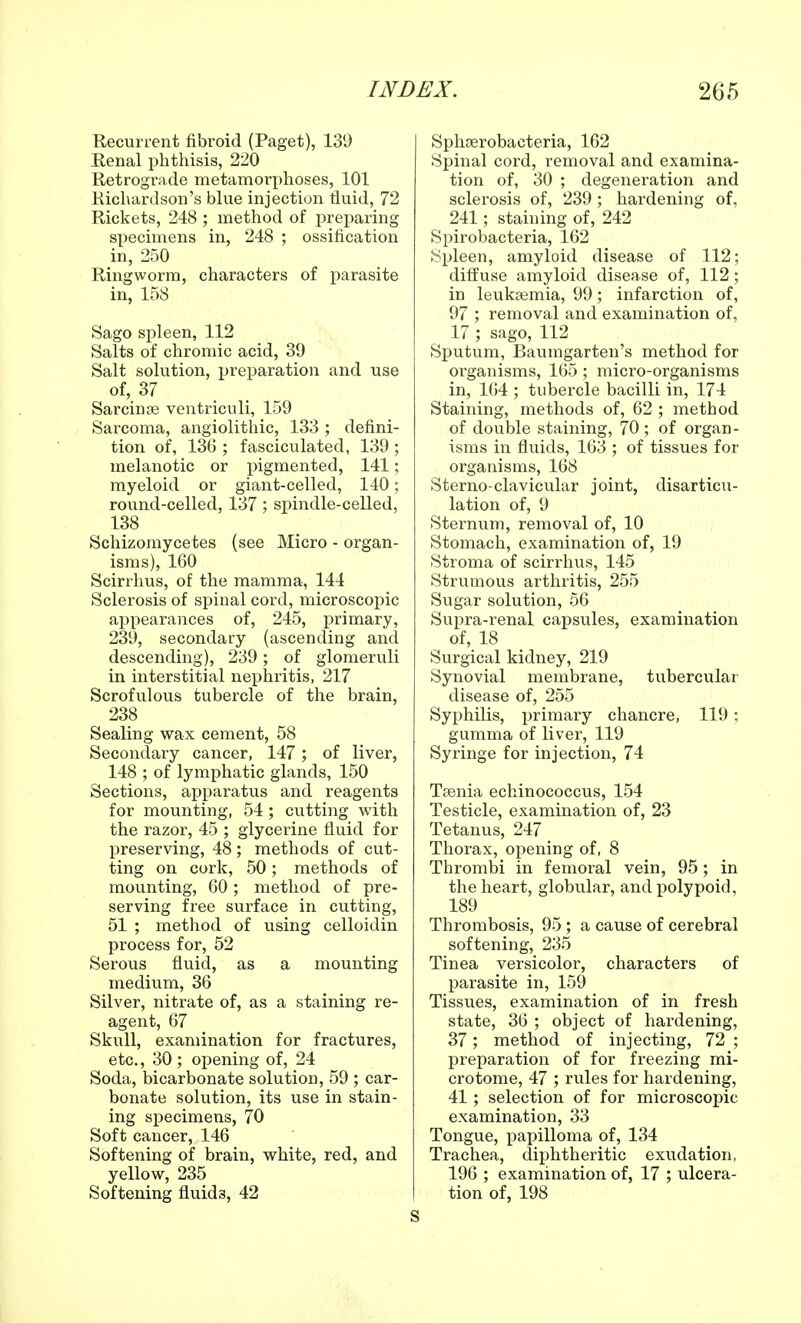 Recurrent fibroid (Paget), 139 Renal phthisis, 220 Retrograde metamorphoses, 101 Richardson's blue injection fluid, 72 Rickets, 248 ; method of preparing specimens in, 248 ; ossification in, 250 Ringworm, characters of parasite in, 158 Sago spleen, 112 Salts of chromic acid, 39 Salt solution, preparation and use of, 37 Sarciuae ventriculi, 159 Sarcoma, angiolithic, 133 ; defini- tion of, 136 ; fasciculated, 139 ; melanotic or pigmented, 141; myeloid or giant-celled, 140; round-celled, 137 ; spindle-celled, 138 Schizomycetes (see Micro - organ- isms), 160 Scirrhus, of the mamma, 144 Sclerosis of spinal cord, microscopic appearances of, 245, primary, 239, secondary (ascending and descending), 239; of glomeruli in interstitial nephritis, 217 Scrofulous tubercle of the brain, 238 Sealing wax cement, 58 Secondary cancer, 147 ; of liver, 148 ; of lymphatic glands, 150 Sections, apparatus and reagents for mounting, 54 ; cutting with the razor, 45 ; glycerine fluid for preserving, 48; methods of cut- ting on cork, 50; methods of mounting, 60; method of pre- serving free surface in cutting, 51 ; method of using celloidin process for, 52 Serous fluid, as a mounting medium, 36 Silver, nitrate of, as a staining re- agent, 67 Skull, examination for fractures, etc., 30 ; opening of, 24 Soda, bicarbonate solution, 59 ; car- bonate solution, its use in stain- ing specimens, 70 Soft cancer, 146 Softening of brain, white, red, and yellow, 235 Softening fluids, 42 Sphaerobaeteria, 162 Spinal cord, removal and examina- tion of, 30 ; degeneration and sclerosis of, 239 ; hardening of, 241; staining of, 242 Spirobacteria, 162 Spleen, amyloid disease of 112; diffuse amyloid disease of, 112; in leukaemia, 99; infarction of, 97 ; removal and examination of, 17 ; sago, 112 Sputum, Baumgarten's method for organisms, 165 ; micro-organisms in, 164 ; tubercle bacilli in, 174 Staining, methods of, 62 ; method of double staining, 70 ; of organ- isms in fluids, 163 ; of tissues for organisms, 168 Sterno-clavicular joint, disarticu- lation of, 9 Sternum, removal of, 10 Stomach, examination of, 19 Stroma of scirrhus, 145 Strumous arthritis, 255 Sugar solution, 56 Supra-renal capsules, examination of, 18 Surgical kidney, 219 Synovial membrane, tubercular disease of, 255 Syphilis, primary chancre, 119: gumma of liver, 119 Syringe for injection, 74 Taenia echinococcus, 154 Testicle, examination of, 23 Tetanus, 247 Thorax, opening of, 8 Thrombi in femoral vein, 95; in the heart, globular, and polypoid, 189 Thrombosis, 95 ; a cause of cerebral softening, 235 Tinea versicolor, characters of parasite in, 159 Tissues, examination of in fresh state, 36 ; object of hardening, 37; method of injecting, 72 ; preparation of for freezing mi- crotome, 47 ; rules for hardening, 41 ; selection of for microscopic examination, 33 Tongue, papilloma of, 134 Trachea, diphtheritic exudation, 196 ; examination of, 17 ; ulcera- tion of, 198