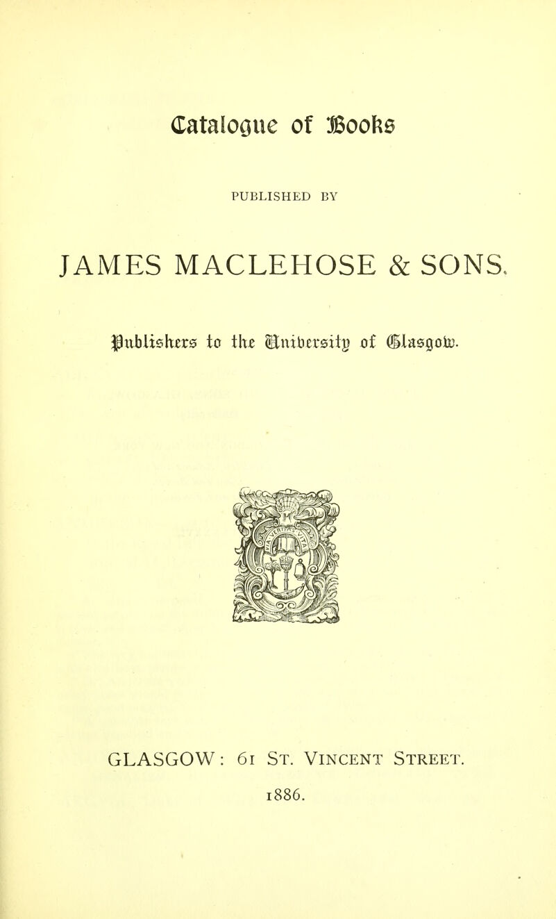 Catalogue of Boofce PUBLISHED BY JAMES MACLEHOSE & SONS. -Publishers to the (Bnibersiip of (ilasgouj. GLASGOW: 61 St. Vincent Street. 1886.