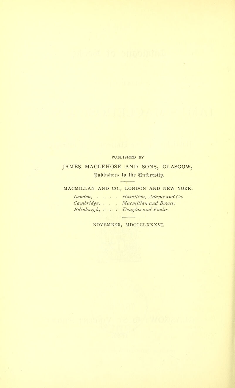 PUBLISHED BY JAMES MACLEHOSE AND SONS, GLASGOW, publishers to the Slnibcrstig. MACMILLAN AND CO., LONDON AND NEW YORK. London, .... Hamilton, Adams and Co. Cambridge, . . . Macmillan and Bowes. Edinburgh, . . . Douglas and Foulis. NOVEMBER, MDCCCLXXXVI.