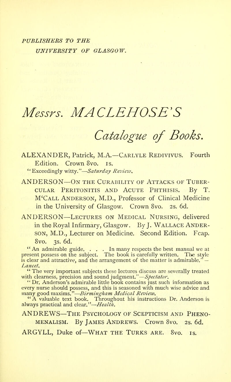 PUBLISHERS TO THE UNIVERSITY OF GLASGOW. Messrs. MACLEHOSE'S Catalogue of Books. ALEXANDER, Patrick, M.A.—Carlyle Redivivus. Fourth Edition. Crown 8vo. is. Exceedingly witty.—-Saturday Reviczu. ANDERSON—On the Curability of Attacks of Tuber- cular Peritonitis and Acute Phthisis. By T. M'Call Anderson, M.D., Professor of Clinical Medicine in the University of Glasgow. Crown 8vo. 2S. 6d. ANDERSON—Lectures on Medical Nursing, delivered in the Royal Infirmary, Glasgow. By J. Wallace Ander- son, M.D., Lecturer on Medicine. Second Edition. Fcap. 8vo. 3s. 6d.  An admirable guide. ... In many respects the best manual we at present possess on the subject. The book is carefully written. The style is clear and attractive, and the arrangement of the matter is admirable. — Lancet.  The very important subjects these lectures discuss are severally treated with clearness, precision and sound judgment.—Spectator.  Dr. Anderson's admirable little book contains just such information as every nurse should possess, and this is seasoned with much wise advice and many good maxims.—Birmingham Medical Review.  A valuable text book. Throughout his instructions Dr. Anderson is always practical and clear.—Health. ANDREWS—The Psychology of Scepticism and Pheno- menalism. By James Andrews. Crown 8vo. 2s. 6d. ARGYLL, Duke of—What the Turks are. 8vo. is.