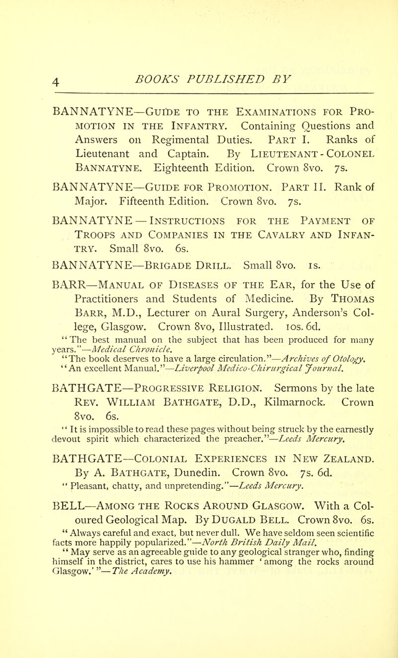 BANNATYNE—Guide to the Examinations for Pro- motion in the Infantry. Containing Questions and Answers on Regimental Duties. Part I. Ranks of Lieutenant and Captain. By Lieutenant - Colonel Bannatyne. Eighteenth Edition. Crown 8vo. 7s. BANNATYNE—Guide for Promotion. Part II. Rank of Major. Fifteenth Edition. Crown 8vo. 7s. BANNATYNE —Instructions for the Payment of Troops and Companies in the Cavalry and Infan- try. Small 8vo. 6s. BANNATYNE—Brigade Drill. Small 8vo. is. BARR—Manual of Diseases of the Ear, for the Use of Practitioners and Students of Medicine. By Thomas Barr, M.D., Lecturer on Aural Surgery, Anderson's Col- lege, Glasgow. Crown 8vo, Illustrated. 10s. 6d. The best manual on the subject that has been produced for many years.''—Medical Chron icle. The book deserves to have a large circulation.—Archives of Otology. An excellent Manual.—Liverpool Medico-Chirurgical Journal. BATHGATE—Progressive Religion. Sermons by the late Rev. William Bathgate, D.D., Kilmarnock. Crown 8vo. 6s.  It is impossible to read these pages without being struck by the earnestly devout spirit which characterized the preacher.—Leeds Merctiry. BATHGATE—Colonial Experiences in New Zealand. By A. Bathgate, Dunedin. Crown 8vo. 7s. 6d.  Pleasant, chatty, and unpretending.—Leeds Mercury. BELL—Among the Rocks Around Glasgow. With a Col- oured Geological Map. By Dugald Bell. Crown 8vo. 6s.  Always careful and exact, but never dull. We have seldom seen scientific facts more happily popularized.—North British Daily Mail.  May serve as an agreeable guide to any geological stranger who, finding himself in the district, cares to use his hammer ' among the rocks around Glasgow.' —The Academy.