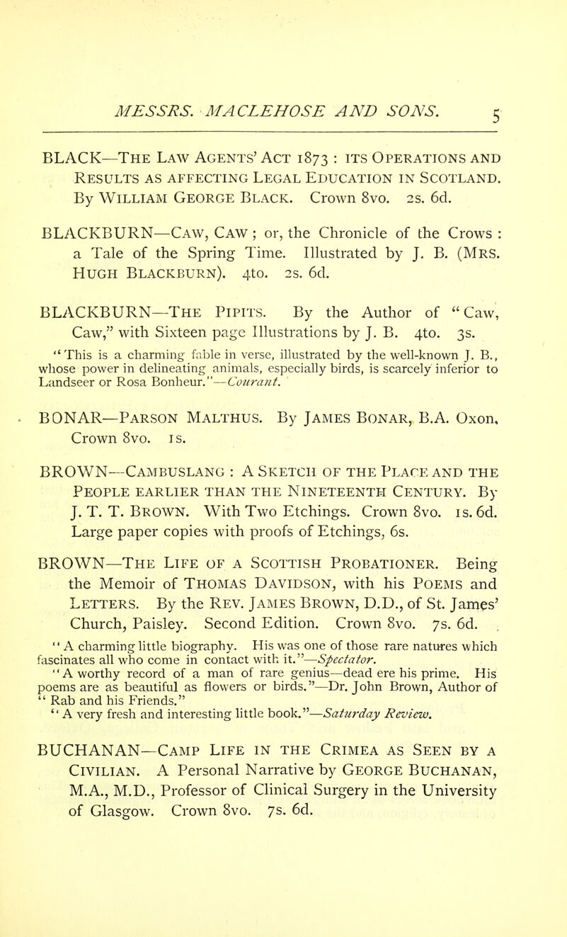 BLACK—The Law Agents' Act 1873 : ITS Operations and Results as affecting Legal Education in Scotland. By William George Black. Crown 8vo. 2s. 6d. BLACKBURN—Caw, Caw ; or, the Chronicle of the Crows : a Tale of the Spring Time. Illustrated by J. B. (Mrs. Hugh Blackburn). 4to. 2s. 6d. BLACKBURN—The Pipits. By the Author of Caw, Caw, with Sixteen page Illustrations by J. B. 4to. 3s. This is a charming fable in verse, illustrated by the well-known J. B.( whose power in delineating animals, especially birds, is scarcely inferior to Landseer or Rosa Bonheur.—Courant. BONAR— Parson Malthus. By James Bonar, B.A. Oxon, Crown 8vo. is. BROWN—Cambuslang : A Sketch of the Place and the People earlier than the Nineteenth Century. By J. T. T. Brown. With Two Etchings. Crown 8vo. is. 6d. Large paper copies with proofs of Etchings, 6s. BROWN—The Life of a Scottish Probationer. Being the Memoir of Thomas Davidson, with his Poems and Letters. By the Rev. James Brown, D.D., of St. James' Church, Paisley. Second Edition. Crown 8vo. 7s. 6d.  A charming little biography. His was one of those rare natures which fascinates all who come in contact with it.—Spectator. A worthy record of a man of rare genius—dead ere his prime. His poems are as beautiful as flowers or birds. —Dr. John Brown, Author of  Rab and his Friends. A very fresh and interesting little book.—Saturday Review. BUCHANAN—Camp Life in the Crimea as Seen by a Civilian. A Personal Narrative by George Buchanan, M.A., M.D., Professor of Clinical Surgery in the University of Glasgow. Crown 8vo. 7s. 6d.