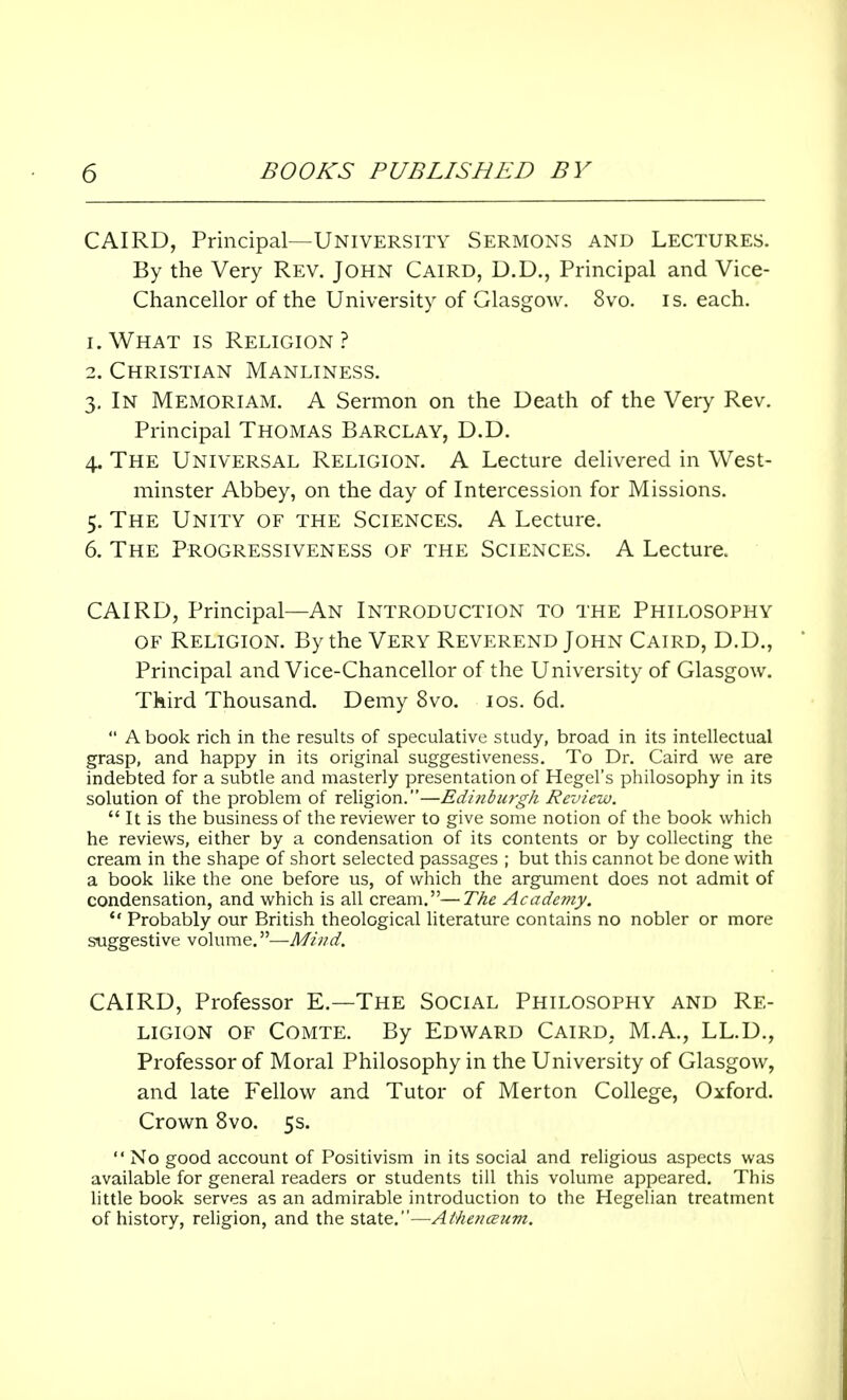 CAIRD, Principal—University Sermons and Lectures. By the Very Rev. John Caird, D.D., Principal and Vice- Chancellor of the University of Glasgow. 8vo. is. each. 1. What is Religion? 2. Christian Manliness. 3. In Memoriam. A Sermon on the Death of the Very Rev. Principal Thomas Barclay, D.D. 4. The Universal Religion. A Lecture delivered in West- minster Abbey, on the day of Intercession for Missions. 5. The Unity of the Sciences. A Lecture. 6. The Progressiveness of the Sciences. A Lecture. CAIRD, Principal—An Introduction to the Philosophy of Religion. By the Very Reverend John Caird, D.D., Principal and Vice-Chancellor of the University of Glasgow. Third Thousand. Demy 8vo. 10s. 6d. A book rich in the results of speculative study, broad in its intellectual grasp, and happy in its original suggestiveness. To Dr. Caird we are indebted for a subtle and masterly presentation of Hegel's philosophy in its solution of the problem of religion.—Edinburgh Review. It is the business of the reviewer to give some notion of the book which he reviews, either by a condensation of its contents or by collecting the cream in the shape of short selected passages ; but this cannot be done with a book like the one before us, of which the argument does not admit of condensation, and which is all cream.—The Academy. Probably our British theological literature contains no nobler or more suggestive volume.—Mind. CAIRD, Professor E.—The Social Philosophy and Re- ligion of Comte. By Edward Caird, M.A., LL.D., Professor of Moral Philosophy in the University of Glasgow, and late Fellow and Tutor of Merton College, Oxford. Crown 8vo. 5s. No good account of Positivism in its social and religious aspects was available for general readers or students till this volume appeared. This little book serves as an admirable introduction to the Hegelian treatment of history, religion, and the state.—Aihenceum.