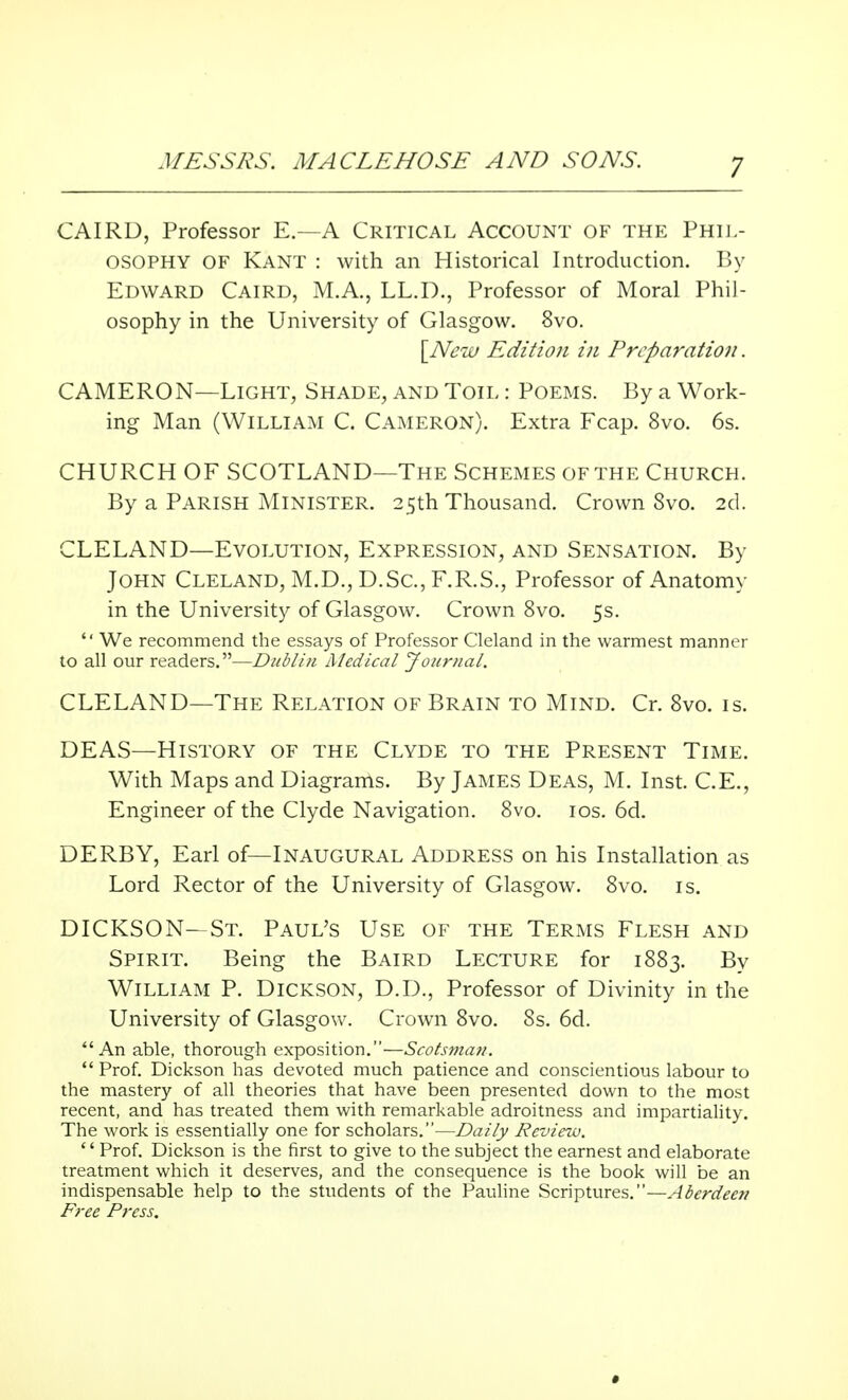 CAIRD, Professor E.—A Critical Account of the Phil- osophy OF Kant : with an Historical Introduction. By Edward Caird, M.A., LL.D., Professor of Moral Phil- osophy in the University of Glasgow. 8vo. [New Edition in Preparation. CAMERON—Light, Shade, and Toil : Poems. By a Work- ing Man (William C. Cameron). Extra Fcap. 8vo. 6s. CHURCH OF SCOTLAND—The Schemes of the Church. By a Parish Minister. 25th Thousand. Crown 8vo. 2d. CLELAND—Evolution, Expression, and Sensation. By John Cleland, M.D., D.Sc, F.R.S., Professor of Anatomy in the University of Glasgow. Crown 8vo. 5s.  We recommend the essays of Professor Cleland in the warmest manner to all our readers.—Dublin Medical Journal. CLELAND—The Relation of Brain to Mind. Cr. 8vo. is. DEAS—History of the Clyde to the Present Time. With Maps and Diagrams. By James Deas, M. Inst. C.E., Engineer of the Clyde Navigation. 8vo. 10s. 6d. DERBY, Earl of—Inaugural Address on his Installation as Lord Rector of the University of Glasgow. 8vo. is. DICKSON- St. Paul's Use of the Terms Flesh and Spirit. Being the Baird Lecture for 1883. By William P. Dickson, D.D., Professor of Divinity in the University of Glasgow. Crown 8vo. 8s. 6d. An able, thorough exposition.—Scotsman.  Prof. Dickson has devoted much patience and conscientious labour to the mastery of all theories that have been presented down to the most recent, and has treated them with remarkable adroitness and impartiality. The work is essentially one for scholars.—Daily Review.  Prof. Dickson is the first to give to the subject the earnest and elaborate treatment which it deserves, and the consequence is the book will be an indispensable help to the students of the Pauline Scriptures.—Aberdeen Free Press. »