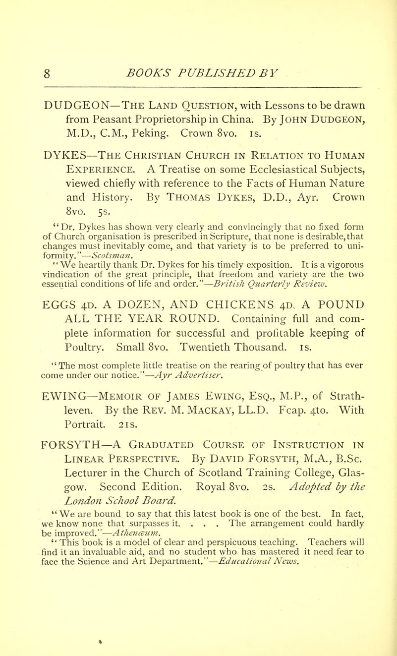 DUDGEON—The Land Question, with Lessons to be drawn from Peasant Proprietorship in China. By John Dudgeon, M.D., CM., Peking. Crown 8vo. is. DYKES—The Christian Church in Relation to Human Experience. A Treatise on some Ecclesiastical Subjects, viewed chiefly with reference to the Facts of Human Nature and History. By Thomas Dykes, D.D., Ayr. Crown 8vo. 5s. Dr. Dykes has shown very clearly and convincingly that no fixed form of Church organisation is prescribed in Scripture, that none is desirable, that changes must inevitably come, and that variety is to be preferred to uni- formity.—Scotsman. We heartily thank Dr. Dykes for his timely exposition. It is a vigorous vindication of the great principle, that freedom and variety are the two essential conditions of life and order.—British Quarterly Review. EGGS 4D. A DOZEN, AND CHICKENS 4D. A POUND ALL THE YEAR ROUND. Containing full and com- plete information for successful and profitable keeping of Poultry. Small 8vo. Twentieth Thousand, is. •'The most complete little treatise on the rearing of poultry that has ever come under our notice.—Ayr Advertiser. EWING—Memoir of James Ewing, Esq., M.P., of Strath- leven. By the Rev. M. Mackay, LL.D. Fcap. 4to. With Portrait. 21s. FORSYTH—A Graduated Course of Instruction in Linear Perspective. By David Forsyth, M.A., B.Sc. Lecturer in the Church of Scotland Training College, Glas- gow. Second Edition. Royal 8vo. 2s. Adopted by the London School Board.  We are bound to say that this latest book is one of the best. In fact, we know none that surpasses it. . . . The arrangement could hardly be improved.—Athcnceum. il This book is a model of clear and perspicuous teaching. Teachers will find it an invaluable aid, and no student who has mastered it need fear to face the Science and Art Department.—Educatio?ial News.