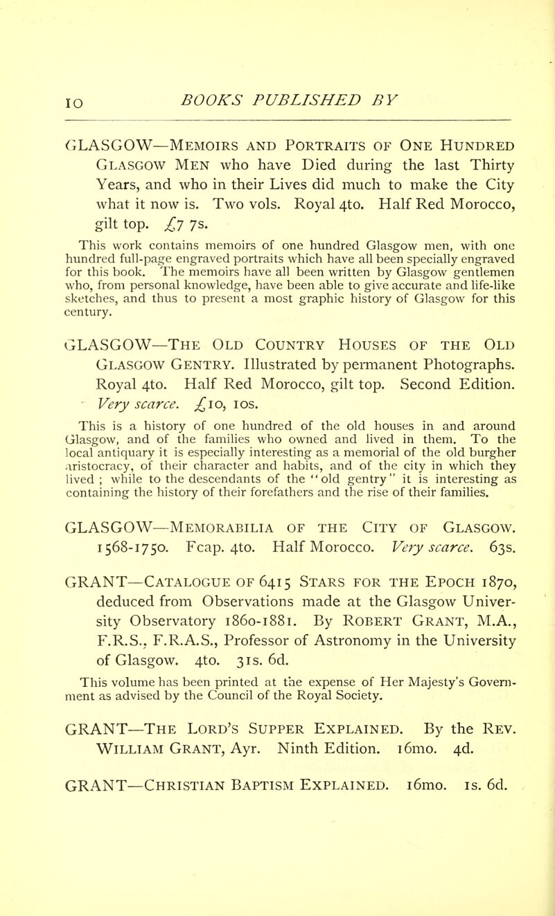 IO GLASGOW—Memoirs and Portraits of One Hundred Glasgow Men who have Died during the last Thirty Years, and who in their Lives did much to make the City what it now is. Two vols. Royal 4to. Half Red Morocco, gilt top. £7 7s. This work contains memoirs of one hundred Glasgow men, with one hundred full-page engraved portraits which have all been specially engraved for this book. The memoirs have all been written by Glasgow gentlemen who, from personal knowledge, have been able to give accurate and life-like sketches, and thus to present a most graphic history of Glasgow for this century. GLASGOW—The Old Country Houses of the Old Glasgow Gentry. Illustrated by permanent Photographs. Royal 4to. Half Red Morocco, gilt top. Second Edition. - Very scarce. £io, 10s. This is a history of one hundred of the old houses in and around Glasgow, and of the families who owned and lived in them. To the local antiquary it is especially interesting as a memorial of the old burgher aristocracy, of their character and habits, and of the city in which they lived; while to the descendants of the old gentry it is interesting as containing the history of their forefathers and the rise of their families. GLASGOW—Memorabilia of the City of Glasgow. 1568-1750. Fcap. 4to. Half Morocco. Very scarce. 63s. GRANT—Catalogue of 6415 Stars for the Epoch 1870, deduced from Observations made at the Glasgow Univer- sity Observatory 1860-1881. By Robert Grant, M.A., F.R.S.. F.R.A.S., Professor of Astronomy in the University of Glasgow. 4to. 31s. 6d. This volume has been printed at the expense of Her Majesty's Govern- ment as advised by the Council of the Royal Society. GRANT—The Lord's Supper Explained. By the Rev. William Grant, Ayr. Ninth Edition. i6mo. 4d. GRANT—Christian Baptism Explained. i6mo. is. 6d.