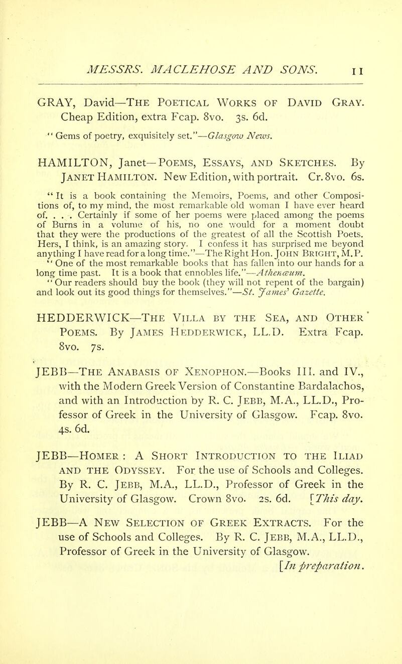 GRAY, David—The Poetical Works of David Gray. Cheap Edition, extra Fcap. 8vo. 3s. 6d.  Gems of poetry, exquisitely set.—Glasgow News. HAMILTON, Janet—Poems, Essays, and Sketches. By Janet Hamilton. New Edition, with portrait. Cr.8vo. 6s. It is a book containing the Memoirs, Poems, and other Composi- tions of, to my mind, the most remarkable old woman I have ever heard of. . . . Certainly if some of her poems were placed among the poems of Burns in a volume of his, no one would for a moment doubt that they were the productions of the greatest of all the Scottish Poets. Hers, I think, is an amazing story. I confess it has surprised me beyond anything I have read for a long time.—The Right Hon. John Bright, M. P.  One of the most remarkable books that has fallen into our hands for a long time past. It is a book that ennobles life.—Athencetim.  Our readers should buy the book (they will not repent of the bargain) and look out its good things for themselves.—St. James'' Gazette. HEDDERWICK—The Villa by the Sea, and Other' Poems. By James Hedderwick, LL.D. Extra Fcap. 8vo. 7s. JEBB—The Anabasis of Xenophon.—Books III. and IV., with the Modern Greek Version of Constantine Bardalachos, and with an Introduction by R. C. Jebb, M.A., LL.D., Pro- fessor of Greek in the University of Glasgow. Fcap. 8vo. 4s. 6d. JEBB—Homer : A Short Introduction to the Iliad and THE Odyssey. For the use of Schools and Colleges. By R. C. Jebb, M.A., LL.D., Professor of Greek in the University of Glasgow. Crown 8vo. 2s. 6d. [This day. JEBB—A New Selection of Greek Extracts. For the use of Schools and Colleges. By R. C. Jebb, M.A., LL.D., Professor of Greek in the University of Glasgow. [In preparation.