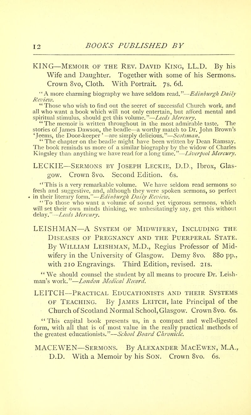 KING—Memoir of the Rev. David King, LL.D. By his Wife and Daughter. Together with some of his Sermons. Crown 8vo, Cloth. With Portrait. 7s. 6d. A more charming biography we have seldom read.—Edinburgh Daily Review. Those who wish to find out the secret of successful Church work, and all who want a book which will not only entertain, but afford mental and spiritual stimulus, should get this volume.—Leeds Mercury. The memoir is written throughout in the most admirable taste. The stories of James Dawson, the beadle—a worthy match to Dr. John Brown's 'Jeems, the Door-keeper '—are simply delicious.—Scotsman.  The chapter on the beadle might have been written by Dean Ramsay. The book reminds us more of a similar biography by the widow of Charles Kingsley than anything we have read for a long time.—Liverpool Mercury. LECKIE—Sermons by Joseph Leckie, D.D., Ibrox, Glas- gow. Crown 8vo. Second Edition. 6s. ,rThis is a very remarkable volume. We have seldom read sermons so fresh and suggestive, and, although they were spoken sermons, so perfect • in their literary form.—Edinburgh Daily Review. To those who want a volume of sound yet vigorous sermons, which will set their own minds thinking, we unhesitatingly say, get this without delay. — Leeds Mercury. LEISHMAN—A System of Midwifery, Including the Diseases of Pregnancy and the Puerperal State. By William Leishman, M.D., Regius Professor of Mid- wifery in the University of Glasgow. Demy 8vo. 880 pp., with 210 Engravings. Third Edition, revised. 21s.  We should counsel the student by all means to procure Dr. Leish- man's work.—London Medical Record. LEITCH—Practical Educationists and their Systems of Teaching. By James Leitch, late Principal of the Church of Scotland Normal School, Glasgow. Crown 8vo. 6s. This capital book presents us, in a compact and well-digested form, with all that is of most value in the really practical methods of the greatest educationists.—School Board Chronicle. MACEWEN—Sermons. By Alexander MacEwen, M.A., D.D. With a Memoir by his Son. Crown 8vo. 6s.