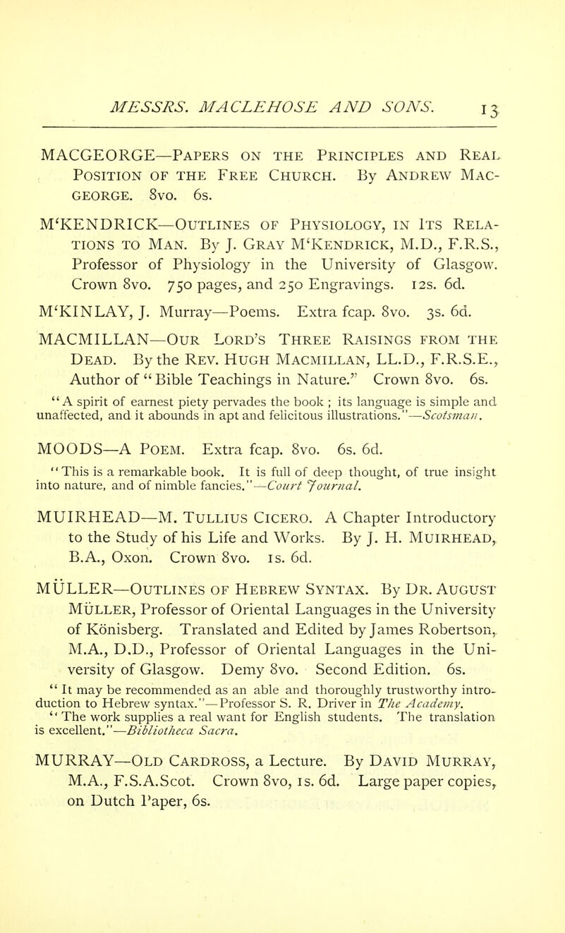 IS MACGEORGE—Papers on the Principles and Real Position of the Free Church. By Andrew Mac- george. 8vo. 6s. M'KENDRICK—Outlines of Physiology, in Its Rela- tions to Man. By J. Gray M'Kendrick, M.D., F.R.S., Professor of Physiology in the University of Glasgow. Crown 8vo. 750 pages, and 250 Engravings. 12s. 6d. M'KINLAY, J. Murray—Poems. Extra fcap. 8vo. 3s. 6d. MACMILLAN—Our Lord's Three Raisings from the Dead. By the Rev. Hugh Macmillan, LL.D., F.R.S.E., Author of  Bible Teachings in Nature. Crown 8vo. 6s. A spirit of earnest piety pervades the book ; its language is simple and unaffected, and it abounds in apt and felicitous illustrations.—Scotsman. MOODS—A Poem. Extra fcap. 8vo. 6s. 6d. This is a remarkable book. It is full of deep thought, of true insight into nature, and of nimble fancies.—Court Journal. MUIRHEAD—M. Tullius Cicero. A Chapter Introductory to the Study of his Life and Works. By J. H. MuiRHEAD, B.A., Oxon. Crown 8vo. is. 6d. MULLER—Outlines of Hebrew Syntax. By Dr. August Muller, Professor of Oriental Languages in the University of Konisberg. Translated and Edited by James Robertson, M.A., D.D., Professor of Oriental Languages in the Uni- versity of Glasgow. Demy 8vo. Second Edition. 6s.  It may be recommended as an able and thoroughly trustworthy intro- duction to Hebrew syntax.—Professor S. R. Driver in The Academy.  The work supplies a real want for English students. The translation is excellent.—Bibliotheca Sacra. MURRAY—Old Cardross, a Lecture. By David Murray, M.A., F.S.A.Scot. Crown 8vo, is. 6d. Large paper copies,, on Dutch Paper, 6s.