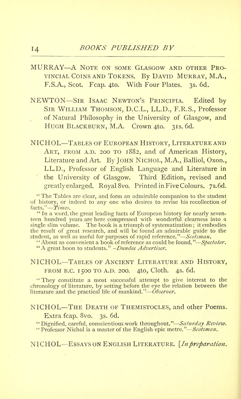 r4 MURRAY—A Note on some Glasgow and other Pro- vincial Coins and Tokens. By David Murray, M.A., F.S.A., Scot. Fcap. 4to. With Four Plates. 3s. 6d. NEWTON—Sir Isaac Newton's Principia. Edited by Sir William Thomson, D.C.L., LL.D., F.R.S., Professor of Natural Philosophy in the University of Glasgow, and Hugh Blackburn, M.A. Crown 4to. 31s. 6d. NICHOL—Tables of European History, Literature and Art, from a.d. 200 to 1882, and of American History, Literature and Art. By John Nichol, M.A., Balliol, Oxon., LL.D., Professor of English Language and Literature in the University of Glasgow. Third Edition, revised and greatly enlarged. Royal 8vo. Printed in Five Colours. 7s.6d.  The Tables are clear, and form an admirable companion to the student of history, or indeed to any one who desires to revise his recollection of facts.—Times.  In a word, the great leading facts of European history for nearly seven- teen hundred years are here compressed with wonderful clearness into a single slim volume. The book is a triumph of systematization ; it embodies the result of great research, and will be found an admirable guide to the student, as well as useful for purposes of rapid reference.—Scotsman. '' About as convenient a book of reference as could be found.—Spectator. A great boon to students. —Dundee Advertiser. NICHOL—Tables of Ancient Literature and History, from b.c. 1500 to a.d. 200. 4to, Cloth. 4s. 6d. They constitute a most successful attempt to give interest to the chronology of literature, by setting before the eye the relation between the literature and the practical life of mankind.—Observer. NICHOL—The Death of Themistocles, and other Poems. Extra fcap. 8vo. 3s. 6d. Dignified, careful, conscientious work throughout.—Saturday Review.  Professor Nichol is a master of the English epic metre.—Scotsman. NICHOL—Essays on English Literature. [Inpreparation.