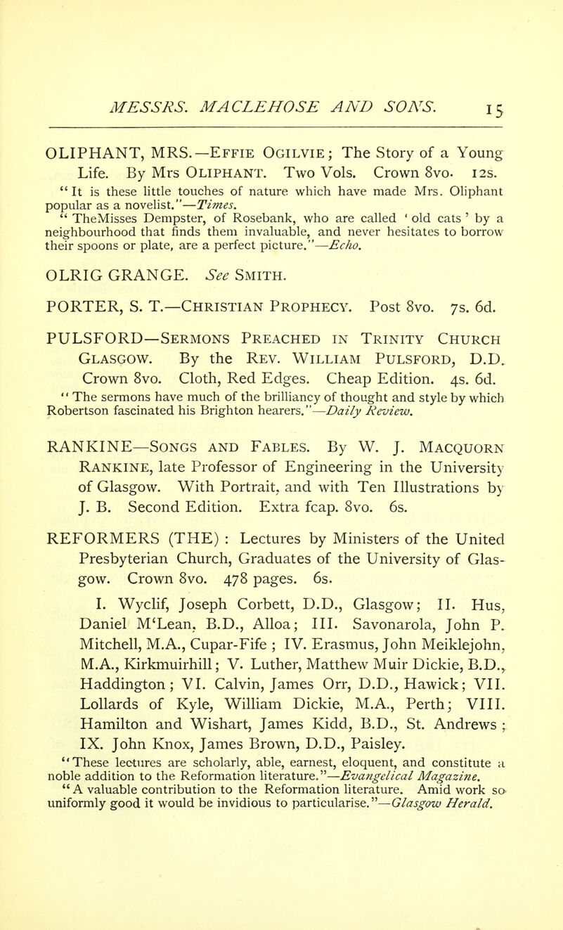 OLIPHANT, MRS.—Effie Ogilvie; The Story of a Young Life. By Mrs Oliphant. Two Vols. Crown 8vo. 12s. It is these little touches of nature which have made Mrs. Oliphant popular as a novelist.—Times.  TheMisses Dempster, of Rosebank, who are called ' old cats ' by a neighbourhood that finds them invaluable, and never hesitates to borrow their spoons or plate, are a perfect picture.—Echo. OLRIG GRANGE. See Smith. PORTER, S. T.—Christian Prophecy. Post 8vo. 7s. 6d. PULSFORD—Sermons Preached in Trinity Church Glasgow. By the Rev. William Pulsford, D.D. Crown 8vo. Cloth, Red Edges. Cheap Edition. 4s. 6d. 1' The sermons have much of the brilliancy of thought and style by which Robertson fascinated his Brighton hearers.—Daily Review. RANKINE—Songs and Fables. By W. J. Macquorn Rankine, late Professor of Engineering in the University of Glasgow. With Portrait, and with Ten Illustrations by J. B. Second Edition. Extra fcap. 8vo. 6s. REFORMERS (THE) : Lectures by Ministers of the United Presbyterian Church, Graduates of the University of Glas- gow. Crown 8vo. 478 pages. 6s. I. Wyclif, Joseph Corbett, D.D., Glasgow; II. Hus, Daniel M'Lean, B.D., Alloa; III. Savonarola, John P. Mitchell, M.A., Cupar-Fife ; IV. Erasmus, John Meiklejohn, ML A., Kirkmuirhill; V. Luther, Matthew Muir Dickie, B.D.r Haddington; VI. Calvin, James Orr, D.D., Hawick; VII. Lollards of Kyle, William Dickie, M.A., Perth; VIII. Hamilton and Wishart, James Kidd, B.D., St. Andrews ; IX. John Knox, James Brown, D.D., Paisley. These lectures are scholarly, able, earnest, eloquent, and constitute a noble addition to the Reformation literature.—Evangelical Magazine.  A valuable contribution to the Reformation literature. Amid work so uniformly good it would be invidious to particularise.—Glasgow Herald.